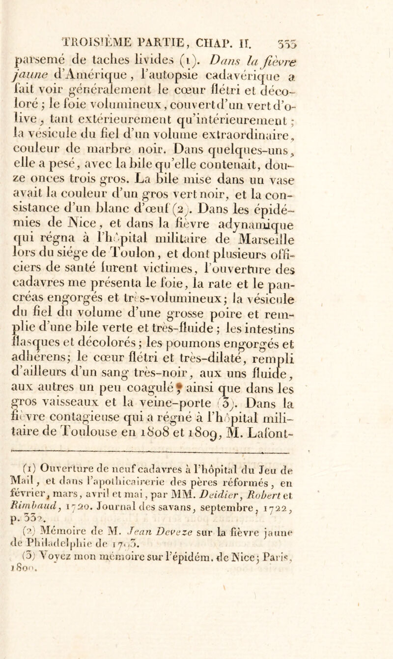 parsemé de taches livides (1). Dans la fièvre jaune d’Amérique, l’autopsie cadavérique a fait voir généralement le cœur flétri et déco- loré ; le foie volumineux, couvert d’un vert d’o- live , tant extérieurement qu’intérieurement ; la vésicule du fiel d’un volume extraordinaire , couleur de marbre noir. Dans quelques-uns , elle a pesé, avec la bile qu’elle contenait, dou- ze onces trois gros. La bile mise dans un vase avait la couleur d’un gros vert noir, et la con- sistance d’un blanc d’œuf (2;. Dans les épidé- mies de Nice, et dans la fièvre ady nautique qui régna à l’hôpital militaire de Marseille lors du siège de Toulon, et dont plusieurs offi- ciers de santé lurent victimes, louverRire des cadavres me présenta le foie, la rate et le pan- créas engorgés et très-volumineux ; la vésicule du fiel du volume d’une grosse poire et rem- plie d’une bile verte et très-fluide ; les intestins flasques et décolorés ; les poumons engorgés et adhérens; le cœur flétri et très-dilaté, rempli d’ailleurs d’un sang très-noir, aux uns fluide, aux autres un peu coagulé ? ainsi que dans les gros vaisseaux et la veine-porte (3). Dans la fii vre contagieuse qui a régné à l’hôpital mili- taire de Toulouse en 1808 et 1809, M. Lafont- 00 Ouverture de neuf cadavres à l’hôpital du Jeu de Mail, et dans PapoLhicairerie des pères réformés, en février, mars, avril et mai, par MM. Deidier, Robert et Rimbaud, 1720. Journal des savans, septembre, 1722, p. 55?. (?; Mémoire de M. Jean Jdevezc sur La fièvre jaune de Philadelphie de 17. <5. J Son.