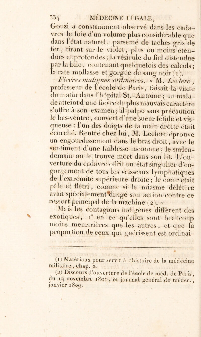 Gouzi a constamment observé dans les cada- vres le foie d’un volume plus considérable que dans l’état naturel, parsemé de taches gris de fer, tirant sur le violet, plus ou moins éten- dues et profondes ; la vésicule du fiel distendue par la bile , contenant quelquefois des calculs ; la rate mollasse et gorgée de sang noir (1). Fièvres malignes ordinaires. « M. Leclerc , professeur de l’école de Paris, faisait la visite du malin dans l’hôpital St.-Antoine ; un mala- de atteint d’une fievre du plus mauvais caractère s’oflre à son examen ; il palpe sans précaution le bas-ventre, couvert d’une sueur fétide et vis- queuse : l’un d-es doigts de la main droite était écorché. Rentré chez lui, M. Leclerc éprouve un engourdissement dans le bras droit, avec le sentiment d’une faiblesse inconnue; le surlen- demain on Je trouve mort dans son lit. L’ou- verture du cadavre offrit un état singulier d’en- gorgement de tous les vaisseaux lymphatiques de l’extrémité supérieure droite ; Je cœur était pôle et flétri, comme si le miasme délétère avait spécialement elirigé son action contre ce ressort principal de la machine (2 . « Mais les contagions indigènes diffèrent des exotiques, i° en ce qu’elles sont beaucoup moins meurtrières que les autres , et que la proportion de ceux qui guérissent est ordmai- (r) Matériaux pour servir à l’histoire de la médecine militaire, chap. 2. (2) Discours d’ouverture de l’école de méd. de Paris, du 14 novembre 180b, et journal général de médec., janvier 1809.