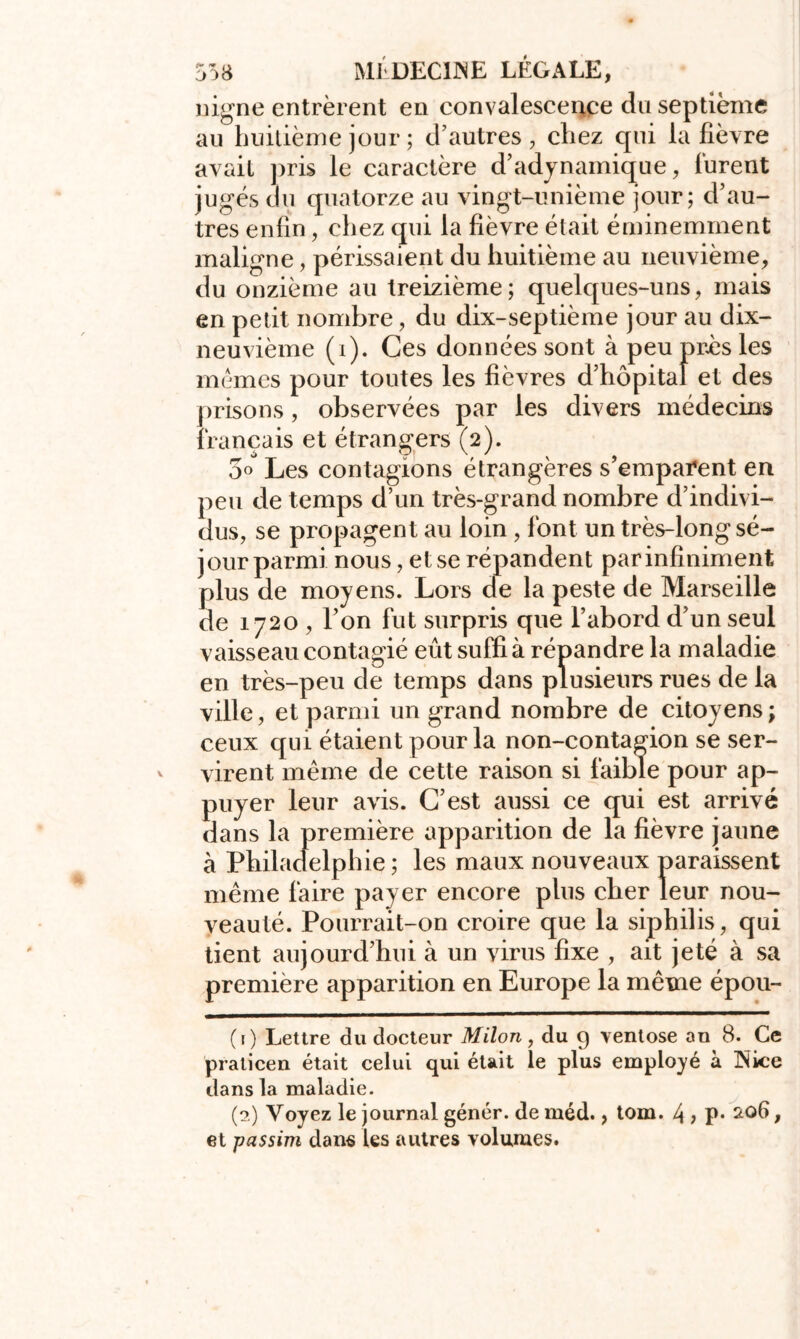 uigne entrèrent en convalescence du septième au huitième jour ; d’autres, chez qui la fièvre avait pris le caractère d’adynamique, lurent jugés du quatorze au vingt-unième jour; d’au- tres enfin, chez qui la fièvre était éminemment maligne, périssaient du huitième au neuvième, du onzième au treizième; quelques-uns, mais en petit nombre, du dix-septième jour au dix- neuvième (i). Ces données sont à peu près les mêmes pour toutes les fièvres d’hôpital et des prisons, observées par les divers médecins français et étrangers (2). 5° Les contagions étrangères s’emparent en peu de temps d’un très-grand nombre d’indivi- dus, se propagent au loin , font un très-long sé- jour parmi nous, et se répandent par infiniment plus de moyens. Lors de la peste de Marseille de 1720 , l’on fut surpris que l’abord d’un seul vaisseau contagié eût suffi à répandre la maladie en très-peu de temps dans plusieurs rues de la ville, et parmi un grand nombre de citoyens; ceux qui étaient pour la non-contagion se ser- virent même de cette raison si faible pour ap- puyer leur avis. C’est aussi ce qui est arrivé dans la première apparition de la fièvre jaune à Philadelphie ; les maux nouveaux paraissent même faire payer encore plus cher leur nou- veauté. Pourrait-on croire que la siphilis, qui tient aujourd’hui à un virus fixe , ait jeté à sa première apparition en Europe la même épou- (r) Lettre du docteur Milon , du 9 ventôse an 8. Ce praticen était celui qui était le plus employé à Nice dans la maladie. (2) Voyez le journal génér. de méd., tom. 4 > P* , et pas sim dans les autres volumes.