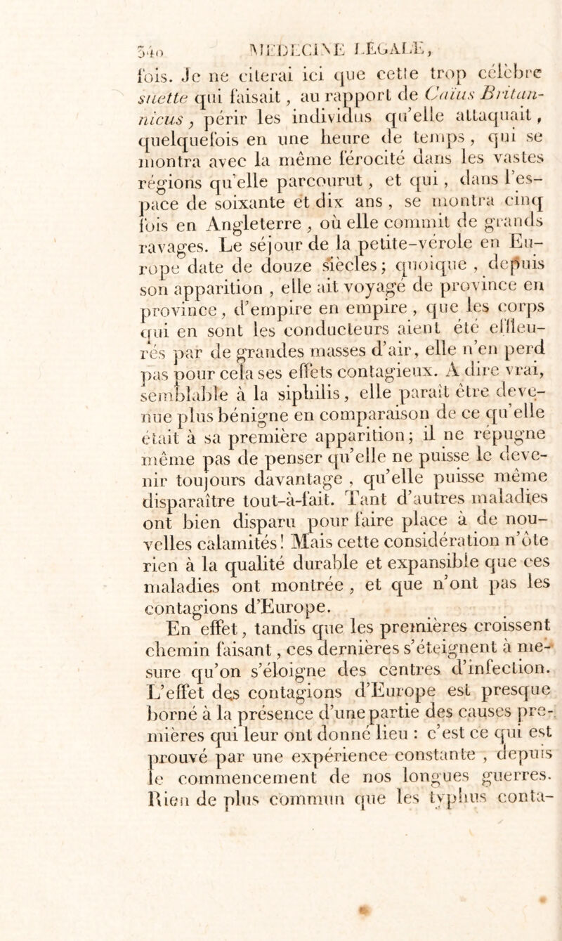 |mm;lci\e /.Egale, {'ois. Je ne citerai ici que cetle trop célèbre $ nette qui faisait, au rapport de Gains Bntan- nicus ; périr les individus qu elle attaquait, quelquefois en une heure de temps, qui se montra avec la même lérocité dans les vastes régions qu elle parcourut, et qui, dans 1 es- pace de soixante et dix ans , se montra cinq ibis en Angleterre , où elle commit de grands ravages. Le séjour de la petite-vérole en Eu- rope date de douze siècles; cpioique , depuis son apparition , elle ait voyagé de province en province, d’empire en empire , que les corps qui en sont les conducteurs aient été ellleu- rés par de grandes masses d’air , elle n’en perd pas pour cela ses effets contagieux. A dire vrai, semblable à la siphilis, elle paraît être deve- nue plus bénigne en comparaison de ce qu’elle était à sa première apparition; il ne répugne même pas de penser qu’elle ne puisse le deve- nir toujours davantage , qu’elle puisse même disparaître tout-à-fait. Tant d’autres maladies ont bien disparu pour faire place à de nou- velles calamités! Mais cette considération n’ote rien à la qualité durable et expansible que ces maladies ont montrée , et que n’ont pas les contagions d’Europe. En effet, tandis que les premières croissent chemin faisant, ces dernières s’éteignent à me- sure qu’on s’éloigne des centres d’infection. L’effet des contagions d’Europe est presque borné à la présence d’une partie des causes pre- mières qui leur ont donné lieu : c’est ce qui est prouvé par une expérience constante , depuis le commencement de nos longues guerres. Rien de plus commun que les typhus conta-