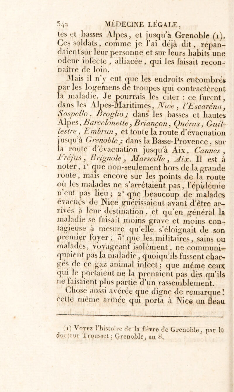 tes et basses Alpes, et jusqu’à Grenoble (i). Ces soldats, comme je Fai déjà dit, répan- daientsur leur personne et sur leurs habits une odeur infecte , alliacée, qui les faisait recon- naître de loin. Mais il n’y eut que les endroits encombrés par les logemens de troupes qui contractèrent la maladie. Je pourrais les citer : ce lurent, dans les Alpes-Maritimes, Nice, VEscaréna, Sospello , Broglioj dans les basses et hautes Alpes, Barcelonette, Briançon, Quéras, Guil- lestre, Embrun, et toute la route d’évacuation jusqu’à Grenoble j dans la Basse-Provence, sur la route d évacuation jusqu’à Aix, Cannes , Fréjus , Brignole, Marseille y Aix. Il est à noter, 1 que non-seulement hors de la grande route, mais encore sur les points de la route où les malades ne s’arrêtaient pas, l’épidémie n eut pas lieu ; 2° que beaucoup de malades évacués de Nice guérissaient avant d’être ar- rivés à leur destination , et qu’en général la maladie se faisait moins grave et moins con- tagieuse à mesure qu’elle s’éloignait de son premier foyer ; 5° que les militaires, sains ou malades, voyageant isolément, ne communi- quaient pas la maladie, quoiqu’ils lussent char- gés de ce gaz animal infect ; que même ceux qui le portaient ne la prenaient pas des qu’ils ne faisaient plus partie d’un rassemblement. Chqse aussi avérée que digne de remarque î cette même année qui porta à Nice un fléau d) Voyez l’histoire de la fièvre de Grenoble, par lQ doetf'ur Trousse t j Grenoble, an 8=