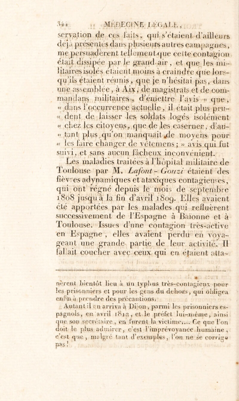 servation de ees i'aiis, qui s’étaient d'ailleurs déjà présentés dans plusieurs autres campagnes, me persuadèrent tellement que ceite contagion était dissipée par le grand, air , et que les mi- litaires isolés étaient moins à craindre que lors- qu’ils étaient réunis, que je n’hésitai pas, dans une assemblée, à Aix, de magistrats et de .com- mandais militaires:, d’émettre l’avis « que , « dans l’occurrence actuelle, il était plus pru- « dent de laisser les soldats logés isolément « chez les citoyens, que de les easerner, d’au- « tant plus qu’on manquait jde moyens pour « les faire changer de vêtemens; » avis qui fut suivi, et sans aucun fâcheux inconvénient. Les maladies traitées à l’hôpital militaire de Toulouse par M, Lafont - Qonzi étaient des lié v: es adynamiques et ataxiques contagieuses, qui ont régné depuis le mois de septembre 1808 jusqu à la fin d’avril 1809. Elles avaient été apportées par les malades qui refluèrent successivement de l’Espagne à Baïonne et à Toulouse. Issues d’une contagion très-active en Espagne , elles avaient perdu en voya- geant une grande partie de leur activité. Il fallait coucher avec ceux qui en étaient atta- nèrent bientôt lieu à un typhus très-contagieux pour les prisonniers et pour les gens du dehors, qui Obligea euHn à prendre des précautions. Autant il en arriva à Di on, parmi les prisonniers es- pagnols, en avril 1814, et le préfet lui-mème, ainsi que son secrétaire , en forent la victime»... Ce que l'on doit le plus admirer, ce$t l'imprévoyance humaine, c’est que, malgré tant d’exemples, Ton ne se corrige pas !