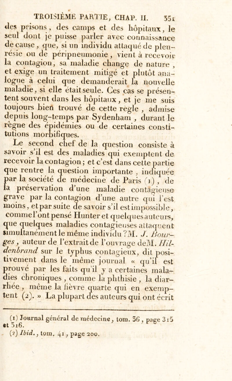 des prisons, des camps et des hôpitaux, le seul dont je puisse parler avec connaissance de cause , que, si un individu attaqué de pleu- résie ou de péripneumonie , vient à recevoir la contagion, sa maladie change de nature » et exige un traitement mitigé et plutôt ana- logue à celui que demanderait la nouvelle maladie, si elle était seule. Ces cas se présen- tent souvent dans les hôpitaux, et je me suis toujours bien trouvé de cette règle , admise depuis long-temps par Sydenham , durant le règne des épidémies ou de certaines consti- tutions morbifiques. Le second chef de la question consiste à savoir s’il est des maladies qui exemptent de recevoir la contagion ; et c’est dans cette partie que rentre la question importante , indiquée par la société de médecine de Paris (i) , de la préservation d’une maladie contagieuse grave par la contagion d’une antre qui l’est moins, et par suite de savoir s’il est impossible, commel ont pensé Hunteret quelques auteurs, que quelques maladies contagieuses attaquent simultanément le même individu ?M. J. Bour- ges , auteur de l’extrait de l’ouvrage deM. Hil- denbrand sur le typhus contagieux, dit posi- tivement dans le même journal « qu i! est prouvé par les faits qu’il y a certaines mala- dies chroniques , comme la phthisie , la diar- rhée , même la fièvre quarte qui en exemp- tent (2). » La plupart des auteurs qui ont écrit (1) Journal général de médecine, tom. 36 , page 3i5 ®t 5i6.