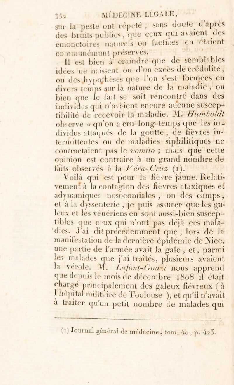 sur la peste ont répété , sans doute dapiès des bruits publies, que ceux qui avaient des émoncîoires naturels ou iaeliées en étaient communémunt préservés. Ii est bien a craindre que de semblables idées ne naissent ou d’un excès de crédulité, ou des hypothèses que 1 on s est formées eu divers temps sur la nature de la maladie , ou bien que le lait se soit rencontré dans des indi\ idus qui n’a> aient encore aucune suscep- tibilité de recevoir la maladie. M. Humboldt observe « qu’on a cru long-temps que les in- dividus attaqués de la goutte, de lièvres in- termittentes ou de maladies sipbiiitiques ne contractaient pas le vomito ; mais que cette opinion est contraire à un grand nombre de faits observés à la Véra-Cruz (]). Voilà qui est pour la fièvre jaune. Relati* vement à la contagion des fièvres ataxiques et adynamiques nosocomiales, ou des camps, et à la dyssenterie , je puis assurer que les ga- leux et les vénériens en sont aussi-bien suscep- tibles que ceux qui n’ont pas déjà ces mala- dies. J’ai dit précédemment que, lors dè la manifestation cie la dernière épidémie de Nice, une partie de l’armée avait la gale , et , parmi les malades que fai traités, plusieurs avaient la vérole. M. Lafont-Gouzi nous apprend que depuis le mois de décembre 1808 ii était chargé principalement des galeux fiévreux (à 1 hôpital militaire de Toulouse ), et qu’il ri*avait a traiter qu’un petit nombre ce malades qui V-