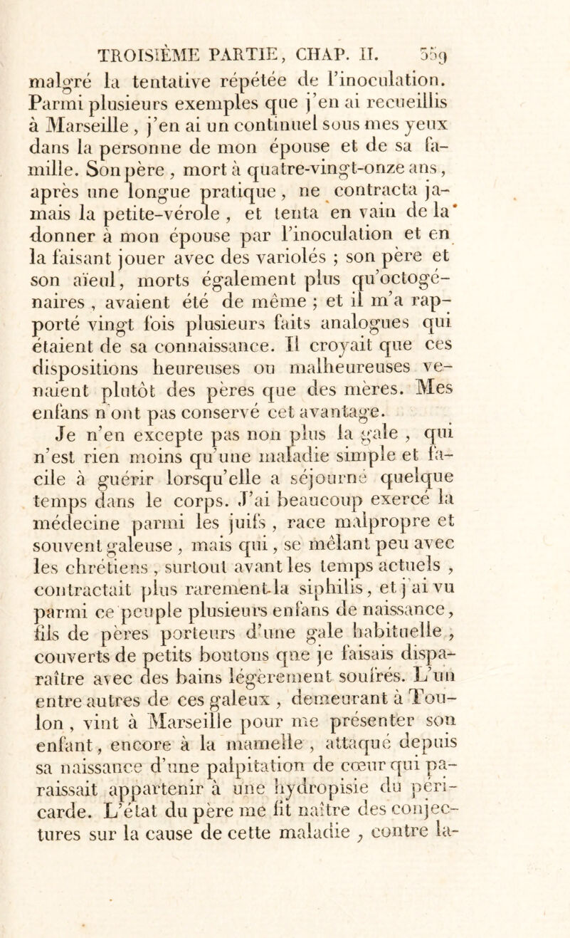 malgré la tentative répétée de l’inoculation. Parmi plusieurs exemples que j’en ai recueillis à Marseille , j’en ai un continuel sons mes yeux dans la personne de mon épouse et de sa fa- mille. Son père , mort à quatre-vingt-onze ans, après une longue pratique, ne contracta ja- mais la petite-vérole , et tenta en vain de la* donner à mon épouse par l’inoculation et en la faisant jouer avec des variolés ; son père et son aïeul, morts également plus qu’octogé- naires , avaient été de même ; et il m’a rap- porté vingt fois plusieurs faits analogues qui étaient de sa connaissance. Il croyait que ces dispositions heureuses ou malheureuses ve- naient plutôt des pères que des mères. Mes enfans n ont pas conservé cet avantage. Je n’en excepte pas non plus la gale , qui n est rien moins qu’une maladie simple et fa- cile à guérir lorsqu’elle a séjourne quelque temps dans le corps. J’ai beaucoup exercé la médecine parmi les juifs , race malpropre et souvent galeuse , mais qui, se mêlant peu avec les chrétiens , surtout avant les temps actuels , contractait plus rarement la siphiiis, et j ai vu parmi ce peuple plusieurs enfans de naissance, fils de pères porteurs d’une gale habituelle , couverts de petits boutons que je faisais dispa- raître avec des bains légèrement soufrés. L’un entre autres de ces galeux , demeurant à Tou- lon , vint à Marseille pour me présenter son enfant, encore à la mamelle , attaqué depuis sa naissance d’une palpitation de cœur qui pa- raissait appartenir à une hydropisie du péri- carde. L’état du père me ht naître des conjec- tures sur la cause de cette maladie y contre la-