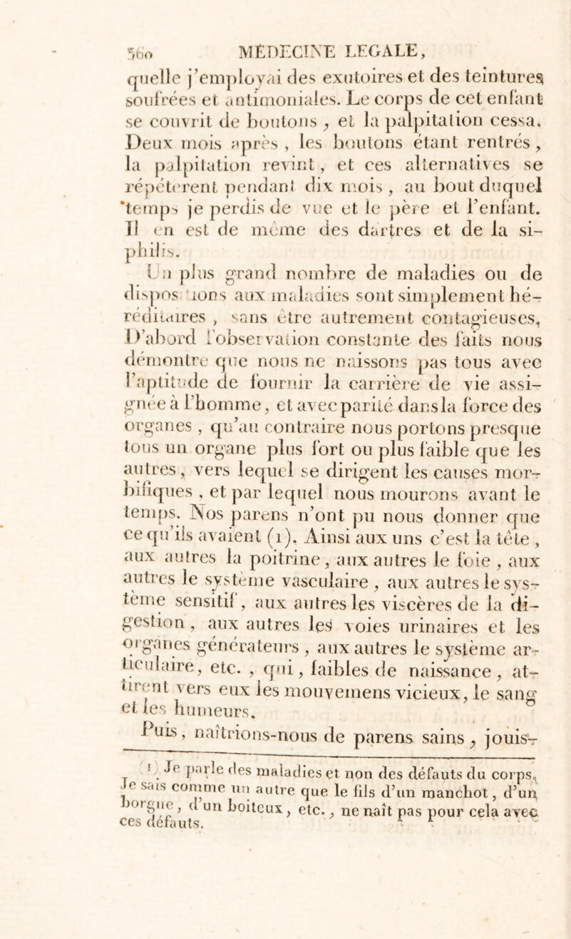 quelle j’employai des exutoires et des teintures soufrées et antimoniales. Le corps de cet enfant se couvrit de boutons , et la palpitation cessa. Deux mois après, les boutons étant rentrés, la palpitation revint, et ces alternatives se répétèrent pendant dix mois, au bout duquel ‘temps je perdis de vue et le père et l’enfant. 11 en est de meme des dartres et de la si- philis. L u plus grand nombre de maladies ou de dispos ions aux maladies sont simplement hé- réditaires , sans être autrement contagieuses, D’abord [observation constante des faits nous démontre que nous ne naissons pas tous avec l’aptitude de fournir la carrière de vie assi- gnée à l’homme, et avec parité dans la force des organes , qu’au contraire nous portons presque tous un organe plus fort ou plus faible que les autres, vers lequel se dirigent les causes mor- bitiques , et par lequel nous mourons avant le temps. Nos parens n’ont pu nous donner que ce qu ils avaient (1). Ainsi aux uns c’est la tète , aux autres la poitrine, aux autres le foie , aux autres le système vasculaire, aux autres le sys- tème sensitif, aux autres les viscères de la di- gestion , aux autres le3 voies urinaires et les oig;ines générateurs , aux autres le système ar- ticulaire, etc. , qui, faibles de naissance, at- tn ‘ni vers eux les mouvemens vicieux, le sang et (es humeurs. 1 uls, naîtrions-nous de parens sains y jouis- '■ Jr porte des maladies et non des défauts du corps, » comme un autre que le fils d’un manchot, d’un , d un boiteux, etc., ne naît pas pour cela avec