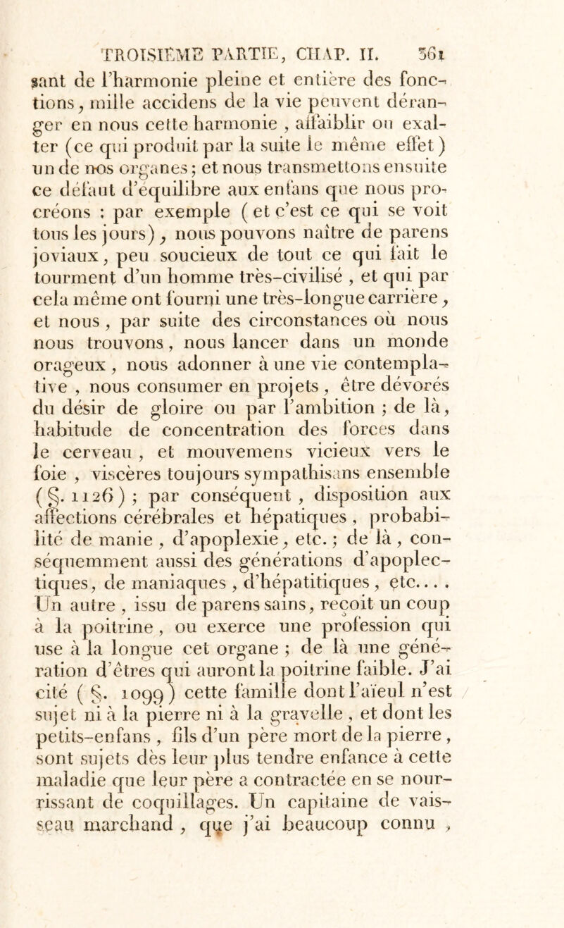 gant de l’harmonie pleine et entière des fonc- tions , mille accidens de la vie peuvent déran- ger en nous cette harmonie , affaiblir on exal- ter (ce qui produit par la suite le même effet ) un de nos organes ; et nous transmettons ensuite ce défaut d’équilibre auxenfans que nous pro- créons ; par exemple (et c’est ce qui se voit tous les jours) , noirs pouvons naître de parens joviaux, peu soucieux de tout ce qui fait le tourment d’un homme très-civilisé , et qui par cela même ont fourni une très-longue carrière , et nous , par suite des circonstances où nous nous trouvons, nous lancer dans un monde orageux , nous adonner à une vie contempla- tive , nous consumer en projets , être dévorés du désir de gloire ou par l’ambition ; de là, habitude de concentration des forces dans le cerveau , et mouvemens vicieux vers le foie , viscères toujours sympathisons ensemble ( ^. 1126) ; par conséquent , disposition aux affections cérébrales et hépatiques , probabi- lité de manie , d’apoplexie, etc. ; de là , con- séquemment aussi des générations d’apoplec- tiques, de maniaques , d’hépatitiques , etc... . Lin autre , issu de parens sains, reçoit un coup à la poitrine, ou exerce une profession qui use à la longue cet organe ; de là une géné- ration d êtres qui auront la poitrine faible. J’ai cité ( §. 1099) cette famille dont l’aïeul n’est sujet ni à la pierre ni à la gravelle , et dont les petits-enfans , fils d’un père mort de la pierre , sont sujets dès leur plus tendre enfance à cette maladie que leur père a contractée en se nour- rissant de coquillages. Un capitaine de vais- seau marchand , que j’ai beaucoup connu ,