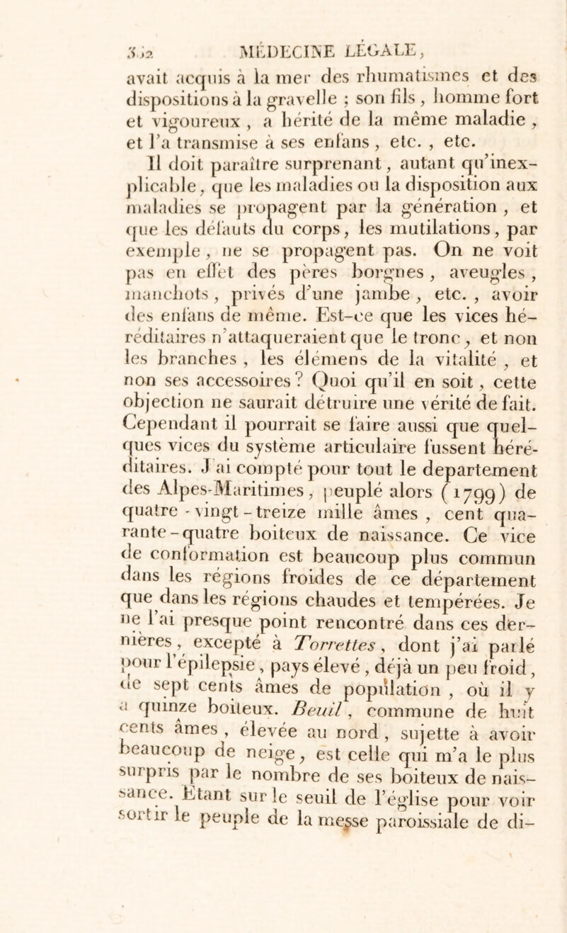 avait acquis à la mer des rhumatismes et des dispositions à la gravelle ; son fils , homme fort et vigoureux , a hérité de la même maladie , et l’a transmise à ses enfans, etc. , etc. 11 doit paraître surprenant, autant qu'inex- plicable, que les maladies ou la disposition aux maladies se propagent par la génération , et ([ue les défauts du corps, les mutilations, par exemple, ne se propagent pas. On ne voit pas en ellet des pères borgnes , aveugles , manchots , privés d une jambe , etc. , avoir des enfans de même. Est-ce que les vices hé- réditaires n attaqueraient que le tronc y et non les branches , les élémeus de la vitalité , et non ses accessoires? Quoi qu’il en soit, cette objection ne saurait détruire une vérité défait. Cependant il pourrait se faire aussi que quel- ques vices du système articulaire fussent héré- ditaires. J ai compté pour tout le departement des Alpes-Maritimes, peuplé alors (1799) de quatre-vingt-treize mille âmes, cent qua- rante-quatre boiteux de naissance. Ce vice de conformation est beaucoup plus commun dans les régions froides de ce département que dans les régions chaudes et tempérées. Je ne 1 ai presque point rencontré dans ces der- nières, excepté à Torrettes, dont j’ai parlé pour l’épilepsie , pays élevé , déjà un peu froid, (lC sept cents âmes de population , où il y a quinze boiteux. Beuil, commune de huit fents âmes, élevée au nord, sujette à avoir beaucoup de neige, est celle qui m’a le plus surpris par le nombre de ses boiteux de nais- sance. Etant sur le seuil de l’église pour voir ‘ex tir le peuple de lame^se paroissiale de di-