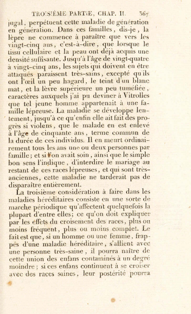 jugal, perpétuent cette maladie de génération en génération. Dans ces familles, dis-je , la lèpre ne commence à paraître que vers les vingt-cinq ans, c’est- à-dire , que lorsque le tissu cellulaire et la peau ont déjà acquis une densité suffisante. Jusqu’à l’âge de vingt-quatre à vingt-cinq ans, les sujets qui doivent en être attaqués paraissent très-sains, excepté qu ils ont l’œil un peu hagard, le teint d’un blanc mat, et la lèvre supérieure un peu tuméfiée , caractères auxquels j’ai pu deviner à Yitrolies que tel jeune homme appartenait à une fa- mille lépreuse. La maladie se développe len- tement, jusqu’à ce qu’enfin elle ait fait des pro- grès si viole ns, que le malade en est enlevé à l’âge de cinquante ans, terme commun de la durée de ces individus. Il en meurt ordinai- rement tous les ans une ou deux personnes par famille ; et si l’on avait soin , ainsi que le simple bon sens l’indique , d’interdire le mariage au restant de ces races lépreuses, et qui sont très- anciennes, cette maladie ne tarderait pas de disparaître entièrement. La troisième considération à faire dans les maladies héréditaires consiste en une sorte de marche périodique qu’affectent quelquefois la plupart d’entre elles; ce qu’on doit expliquer par les effets du croisement des races, plus ou moins fréquent, plus ou moins complet. Le fait est que, si un homme ou une femme, frap - pés d’une maladie héréditaire, s’allient avec une personne très-saine , il pourra naître de cette union des enfans contaminés à un degré moindre; si ces enfans continuent à se croiser avec des races saines, leur postérité pourra