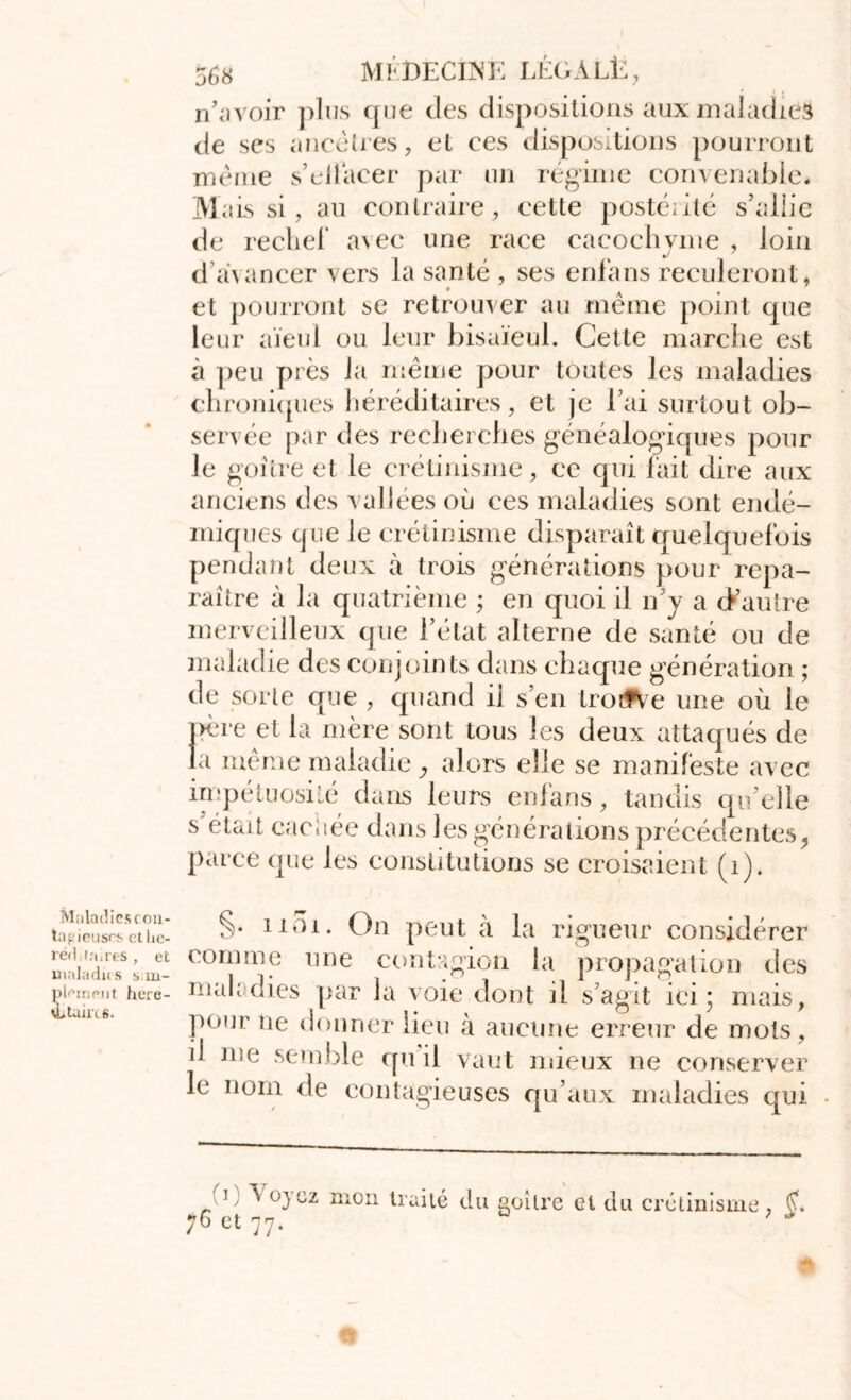 * ( • n’avoir plus que des dispositions aux maladies de ses ancêtres, et ces dispositions pourront même s’ellacer par un régime convenable* Mais si, au contraire, cette postérité s’allie de rechef avec une race cacochyme , loin d avancer vers la santé , ses enfans reculeront, et pourront se retrouver au même point que leur aïeul ou leur bisaïeul. Cette marche est à peu près la même pour toutes les maladies chroniques héréditaires, et je l’ai surtout ob- servée par des recherches généalogiques pour le goitre et le crétinisme, ce qui fait dire aux anciens des vallées où ces maladies sont endé- miques que le crétinisme disparaît quelquefois pendant deux à trois générations pour repa- raître à la quatrième ; en quoi il n’y a d’autre merveilleux que l’état alterne de santé ou de maladie des conjoints dans chaque génération ; de sorte que , quand ii s’en trotfVe une où le père et la mère sont tous les deux attaqués de la même maladie, alors elle se manifeste avec impétuosité dans leurs enfans, tandis qu'elle s était cacitée dans les générations précédentes , parce que les constitutions se croisaient (i). ta^ieusrscu.c- 11^i* On peut à la rigueur considérer utliadu?Lu- comme 11 ne contagion la propagation des ppiniMit here- maladies par la voie dont il s’agit ici \ mais, Pü,ir île donner lieu à aucune erreur de mois , il iv)e semble qu il vaut mieux ne conserver le nom de contagieuses qu’aux maladies qui i ^ oyez mon traite du goitre et du crétinisme , 76 et 77. 0 ; ■*