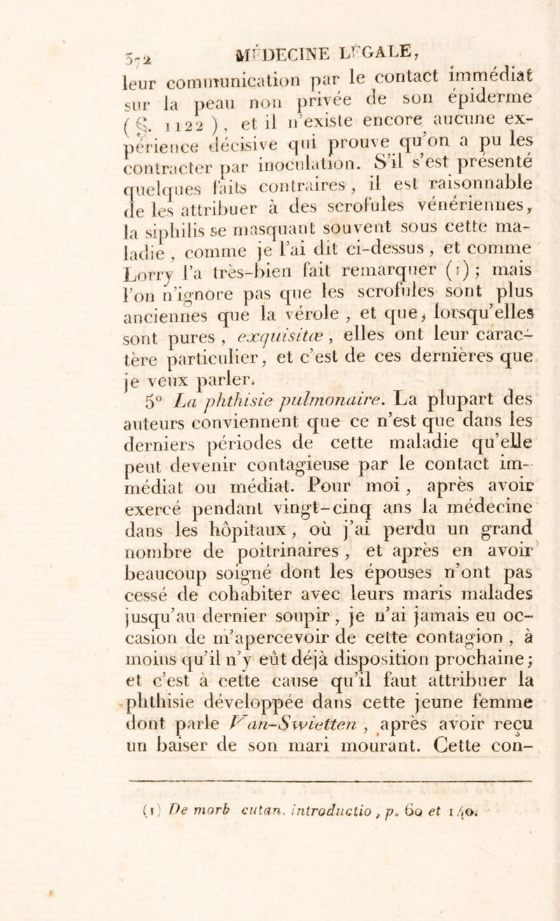 leur comiminication par le contact immédiat «ur la peau non privée de son épiderme /g. ,122 ), et il n’existe encore aucune ex- périence décisive cpii prouve cjuon a pu les contracter par inoculation. è)il s est présente quelques laits contraires , il est raisonnable de les attribuer à des scrofules vénériennes, la siphilis se masquant souvent sous cette ma- ladie , comme je lai dit ci-dessus, et comme Lorry l’a très-bien fait remarquer (i); mais l’on n’ignore pas que les scrofules sont plus anciennes que la vérole , et que* lorsqu’elles sont pures , exquisitœ, elles ont leur carac- tère particulier, et c’est de ces dernières que je veux parler. 5° La phthisie pulmonaire. La plupart des auteurs conviennent que ce n’est que dans les derniers périodes de cette maladie qu’elle peut devenir contagieuse par le contact im- médiat ou médiat. Pour moi, après avoir exercé pendant vingt-cinq ans la médecine dans les hôpitaux, où j’ai perdu un grand nombre de poitrinaires , et après en avoir beaucoup soigné dont les épouses n’ont pas cessé de cohabiter avec leurs maris malades jusqu’au dernier soupir, je n’ai jamais eu oc- casion de m’apercevoir de cette contagion , à moins qu’il n’y eut déjà disposition prochaine ; et c’est à cette cause qu’il faut attribuer la phthisie développée dans cette jeune femme dont parle Van-Swietten , après avoir reçu un baiser de son mari mourant. Cette con-