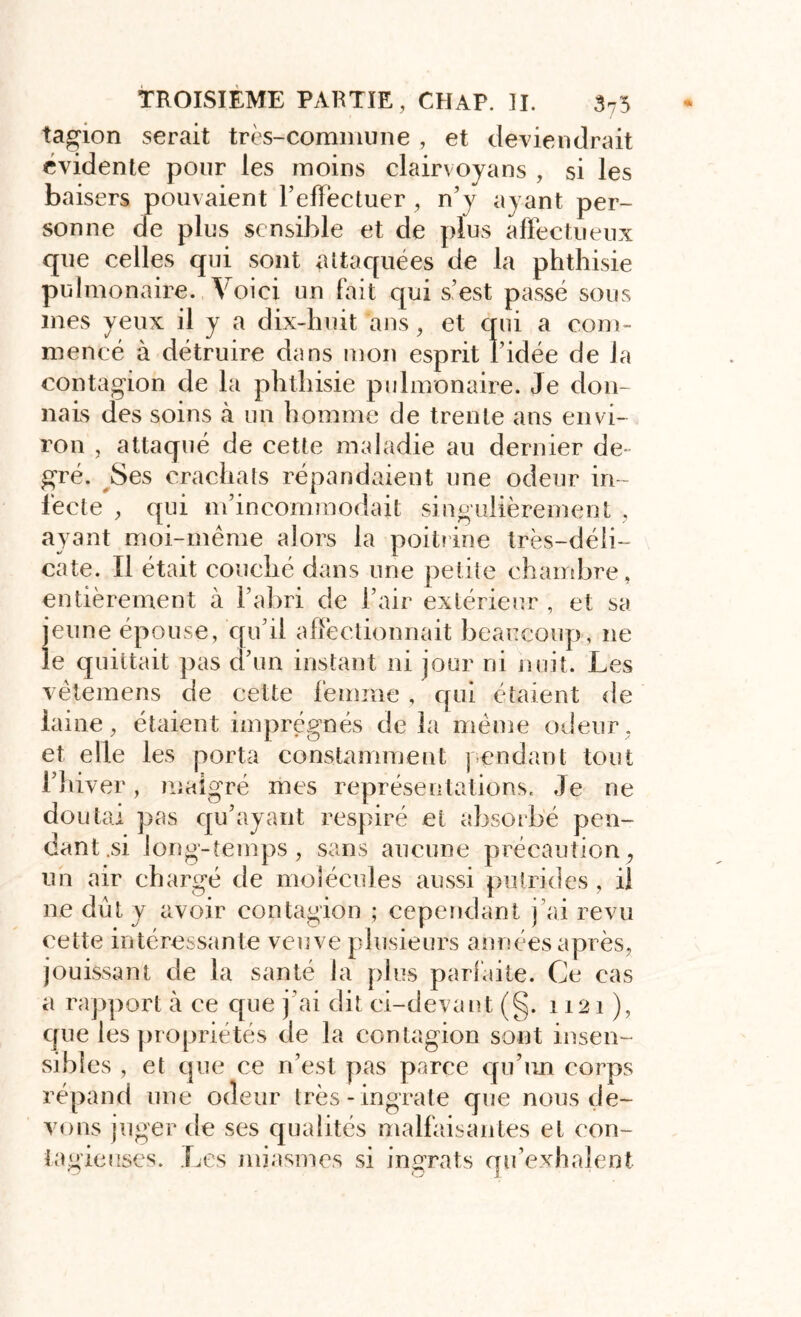 tagion serait très-commune , et deviendrait évidente pour les moins clairvoyans , si les baisers pouvaient FelFectuer , n’y ayant per- sonne de plus sensible et de plus affectueux que celles qui sont attaquées de la phthisie pulmonaire. Voici un fait qui s’est passé sous mes yeux il y a dix-huit ans meneé à détruire dans mon contagion de la phthisie pulmonaire. Je don- nais des soins à un homme de trente ans envi- ron , attaqué de cette maladie au dernier de- gré. Ses crachats répandaient une odeur in- fecte , qui m’incommodait singulièrement , ayant moi-même alors la poitrine très-déli- cate. Il était couché dans une petite chambre, entièrement à l’abri de l’air extérieur , et sa jeune épouse, qu’il affectionnait beaucoup, ne le quittait pas d’un instant ni jour ni huit. Les vètemens de cette femme , qui étaient de laine, étaient imprégnés de la même odeur, et elle les porta constamment pendant tout l’hiver, malgré mes représentations. Je ne doutai pas qu’ayant respiré et absorbé pen- dant .si long-temps, sans aucune précaution, un air chargé de molécules aussi putrides , il ne dût y avoir contagion ; cependant j’ai revu cette intéressante veuve plusieurs années après, jouissant de la santé la plus parfaite. Ce cas a rapport à ce que j’ai dit ci-devant (§. 1121), que les propriétés de la contagion sont insen- sibles , et que ce ri’est pas parce qu’un corps répand une odeur très-ingrate que nous de- vons juger de ses qualités malfaisantes et cou-