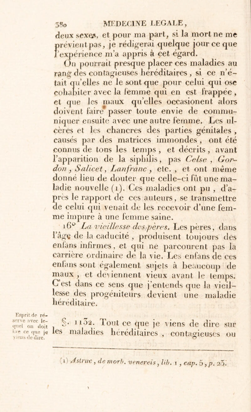 Esprit do ré- serve nvcc le- quel on doit ine ce f[ue je v iens de dire. 5So MEDECINE LEGALE , deux sexes, et pour ma part, si la mort ne me prévientpas, je rédigerai quelque jour ce que rexpérience m’a appris à cet égard. On pourrait presque placer ces maladies au rang des contagieuses héréditaires , si ce n’é- tait qu’elles ne le sont que pour celui qui ose cohabiter avec la femme qui en est frappée, et que les maux qu’elles occasionent alors doivent faire passer toute envie de commu- niquer ensuite avec une autre femme. Les ul- cères et les chancres des parties génitales , causés par des matrices immondes , ont été connus de tous les temps , et décrits, avant l’apparition de la siphilis, pas Ce/se , Gor- don, Salicet, Lan franc y etc. , et ont même donné lieu de douter que celle-ci fût une ma- ladie nouvelle (1). Ces maladies ont pu , d’a- près le rapport de ces auteurs, se transmettre de celui qui venait de les recevoir d’une fem- me impure à une femme saine. 1 La vieillesse des pères. Les pères, dans l’âge de la caducité , produisent toujours des enlans infirmes, et qui ne parcourent pas la carrière ordinaire de la vie. Les enfans de ces enfans sont également sujets à beaucoup de maux , et deviennent vieux avant le temps. CTest dans ce sens que j’entends que la vieil- lesse des progéniteurs devient une maladie héréditaire. S* Tout ce que je viens de dire sur les maladies héréditaires , contagieuses ou