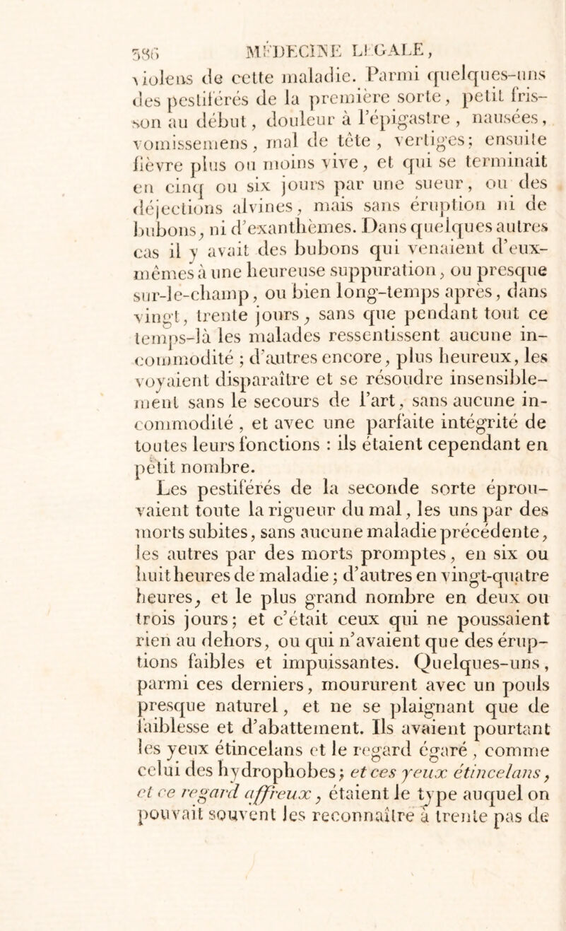 53f> MÉDECINE IJ GALE , Uolens de cette maladie. Parmi quelques-uns des pestiférés de la première sorte, petit fris- son au début, douleur à l’épigastre , nausées, vomissemens, mal de tète, vertiges; ensuite fièvre plus ou moins vive, et qui se terminait en cinq ou six jours par une sueur, ou des déjections alvines, mais sans éruption ni de bubons, ni d’exanthèmes. Dans quelques autres cas il y avait des bubons qui venaient d’eux- mêmes à une heureuse suppuration, ou presque sur-le-champ, ou bien long-temps après, dans vingt, trente jours, sans que pendant tout ce temps-là les malades ressentissent aucune in- commodité ; d’autres encore, plus heureux, les voyaient disparaître et se résoudre insensible- ment sans le secours de l’art, sans aucune in- commodité , et avec une parfaite intégrité de toutes leurs fonctions : ils étaient cependant en petit nombre. Les pestiférés de la seconde sorte éprou- vaient toute la rigueur du mal, les uns par des morts subites, sans aucune maladie précédente, les autres par des morts promptes, en six ou huit heures de maladie ; d’autres en vingt-quatre heures, et le plus grand nombre en deux ou trois jours; et c’était ceux qui ne poussaient rien au dehors, ou qui n’avaient que des érup- tions faibles et impuissantes. Quelques-uns, parmi ces derniers, moururent avec un pouls presque naturel, et ne se plaignant que de îaiblesse et d’abattement. Ils avaient pourtant les yeux étincelans et le regard égaré , comme celui des hydrophobes; et ces yeux étincelans, et ce regard affreux, étaient le type auquel on pouvait souvent les reconnaître à trente pas de