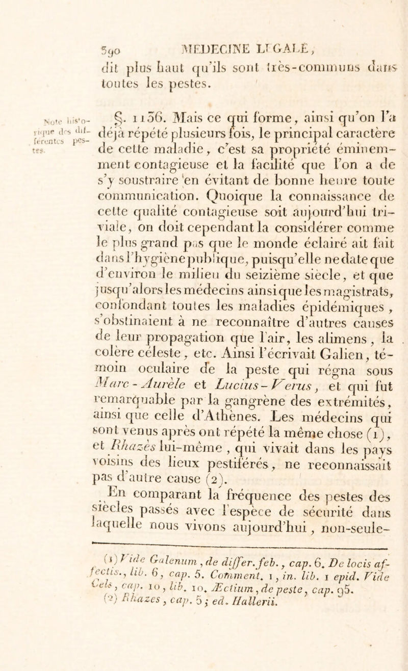 dit plus haut qu'ils sont très-connu uns dans toutes les pestes. Note iiis'o- i ique ips férenteb pes- tes. 1106. Mais ce qui forme, ainsi qu’on l’a déjà répété plusieurs fois, le principal caractère de celte maladie, c’est sa propriété éminem- ment contagieuse et la facilité que l’on a de s’y soustraire en évitant de bonne heure toute communication. Quoique la connaissance de cette qualité contagieuse soit aujourd’hui tri- viale, 011 doit cependant la considérer comme le plus grand pas que le monde éclairé ait lait dans l’hygiène publique, puisqu’elle ne date que d’environ le milieu du seizième siècle, et que jusqu’alors les médecins ainsique les magistrats, confondant toutes les maladies épidémiques , s obstinaient à ne reconnaître d’autres causes de leur propagation que l air, les alimens, la colère céleste, etc. Ainsi l’écrivait Galien, té- moin oculaire de la peste qui régna sous Marc- Aurèle et Lucius - Verus, et qui fut remarquable par la gangrène des extrémités, ainsi que celle d’Athènes. Les médecins qui sont venus après ont répété la même chose (1), et Rkazès lui-même , qui vivait dans les pays voisins des lieux pestiférés, ne reconnaissait pas d’autre cause (2). Ln comparant la fréquence des pestes des siècles passés avec i espèce de sécurité dans laquelle nous vivons aujourd’hui, non-seule- , !1 ^ lf C Galenum , de dijfer.feb., cap. 6, De locis af- relis., lib. 6, cap. 5. Comment, i, in. lib. i epid. Vide * > c“f' IO> hb* * Æclium, de peste, cap. cj5. ■ .') Fihazes, cap. 5 ,* ed. Hallerii.