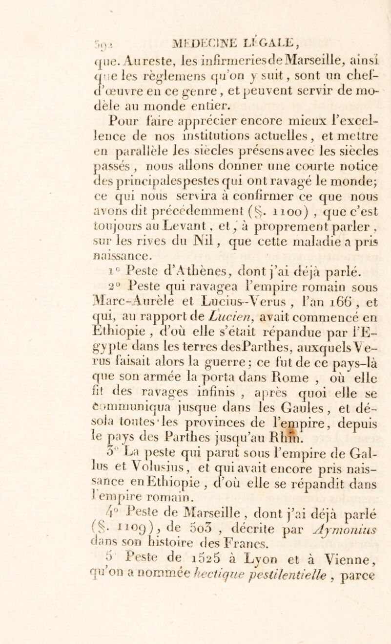 ';,<)> MKDIXWE Et GALE, que. Au reste, les infirmeries de Marseille, ainsi que les règlemens qu’on y suit, sont un chef- d’œuvre en ce genre, et peuvent servir de mo- dèle au monde entier. Pour faire apprécier encore mieux l’excel- lence de nos institutions actuelles, et mettre en parallèle les siècles présens avec les siècles passés , nous allons donner une courte notice des principalespestes qui ont ravagé le monde; ce qui nous servira à confirmer ce que nous avons dit précédemment (§. 1100) , que c’est toujours au Levant, et, à proprement parler , sur les rives du Nil, que cette maladie a pris naissance. i° Peste d’Athènes, dont j’ai déjà parlé. 2° Peste qui ravagea l’empire romain sous Marc-Aurèle et Lucius-Verus , l’an 166 , et qui, au rapport de Lucien, avait commencé en Ethiopie , d’où elle s’était répandue par l’E- gypte dans les terres desParthes, auxquels Ve- rus faisait alors la guerre ; ce fut de ce pays-là que son armée la porta dans Rome , où elle fit des ravages infinis , après quoi elle se Communiqua jusque dans les Gaules, et dé- sola tontes*les provinces de l’empire, depuis le pays des Parthes jusqu’au Rhin. 5 La peste qui parut sous l’empire de Gal- les et Volusius, et qui avait encore pris nais- sance en Ethiopie , d’où elle se répandit dans 1 empire romain. Peste de Marseille , dont j’ai déjà parlé 1]°d)j> de 5o5 , décrite par Aymonius dans son histoire fies Francs. h Peste de 1625 à Lyon et à Vienne, qu’on a nommée hectique pestilentielle , parce