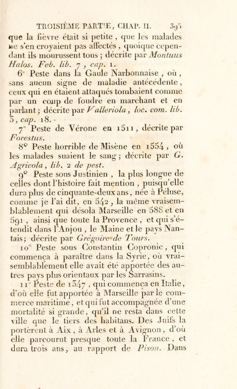 que la fièvre était si petite , que les malades ne s’en croyaient pas alfectés , quoique cepen- dant ils mourussent tous ; décrite par Montuus Halos. Feb. lib. y y cap. 1. 6° Peste dans la Gaule Narbonnaise , où , sans aucun signe de maladie antécédente, ceux qui en étaient attaqués tombaient comme par un coup de foudre en marchant et en parlant ; décrite par Valleriola, loc. com. lib. 5, cap. 18. • 70 Peste de Vérone en i5n, décrite par Forestus. 8° Peste horrible de Misène en i554 ? où les malades suaient le sang ; décrite par G. Agricola, lib. 2 de pest. 9° Peste sous Justinien , la plus longue de celles dont Thistoire fait mention , puisqu’elle dura plus de cinquante-deux ans, née à Péluse, comme je l’ai dit, en 542, la même vraisem- blablement cpii désola Marseille en 588 et en 5gî , ainsi que toute la Provence , et qui s’é- tendit dans l’Anjou , le Maine et le pays Nan- tais; décrite par Grégoire cle Tours. io° Peste sous Constantin Copronic, qui commença à paraître dans la Syrie, où vrai- semblablement elle avait été apportée des au- tres pays plus orientaux parles Sarrasins. 11 Peste de i547 > (îu^ commença en Italie, d’où elle fut apportée à Marseille parle com- merce maritime, et qui fut accompagnée d’une mortalité si grande, qu’il ne resta dans cette ville que le tiers des babitans. Des Juifs la portèrent à Aix, à Arles et à Avignon, d’où elle parcourut presque toute la France , et dura trois ans, au rapport de Pison. Dans