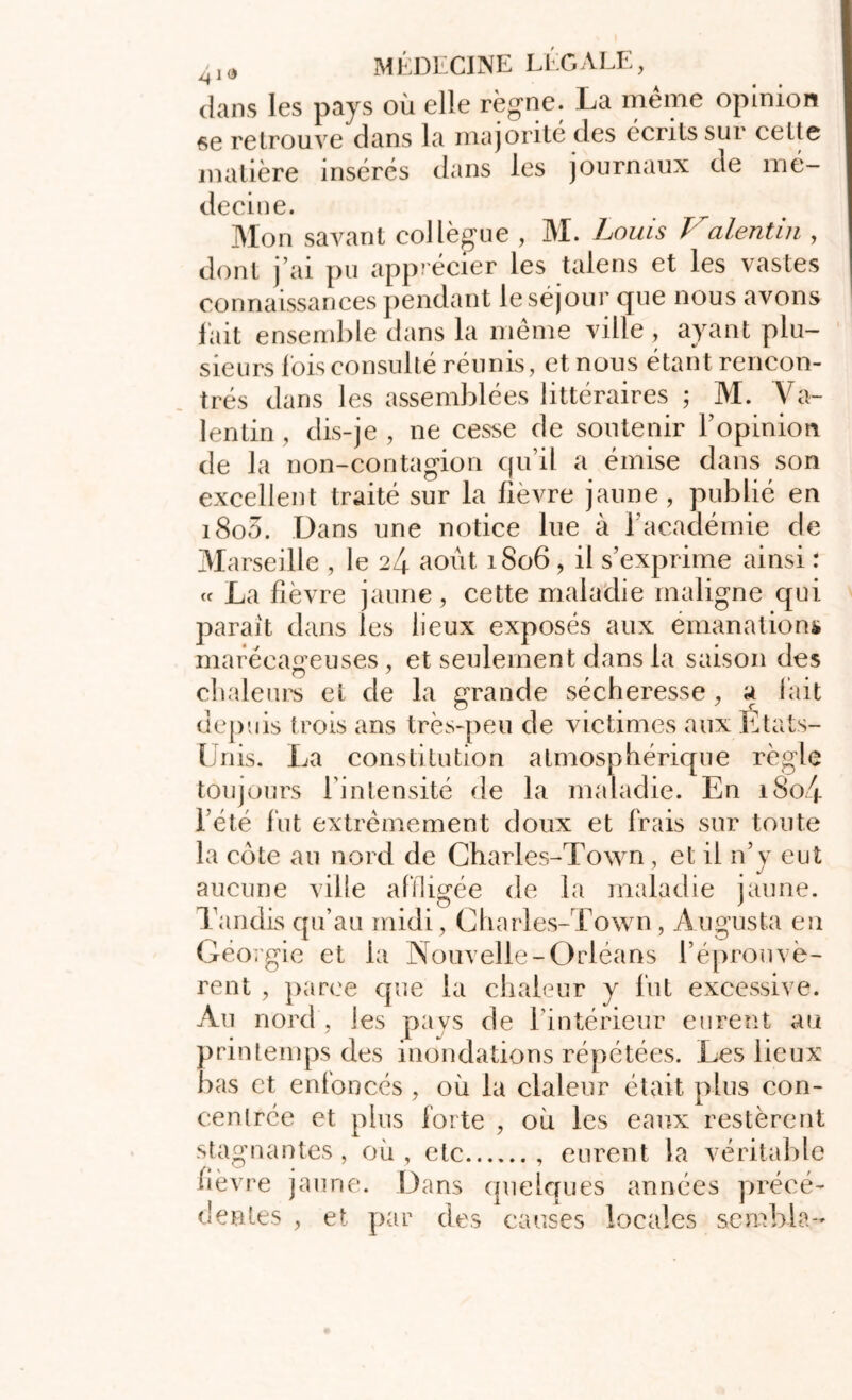 dans les pays où elle règne. La même opinion se retrouve dans la majorité des écrits sui cette matière insérés dans les journaux de mé- decine. Mon savant collègue , M. Louis Valentin , dont j’ai pu apprécier les talens et les vastes connaissances pendant le séjour que nous avons lait ensemble dans la meme ville , ayant plu- sieurs lois consulté réunis, et nous étant rencon- trés dans les assemblées littéraires ; M. Va- îentin, dis-je, ne cesse de soutenir l’opinion de la non-contagion qu’il a émise dans son excellent traité sur la fievre jaune, publié en i8o3. Dans une notice lue à l’académie de Marseille , le 24 août 1806 , il s’exprime ainsi : « La lièvre jaune, cette maladie maligne qui parait dans les lieux exposés aux émanations marécageuses, et seulement dans la saison des chaleurs et de la grande sécheresse, a lait depuis trois ans très-peu de victimes aux États- Unis. La constitution atmosphérique règle toujours l’intensité de la maladie. En i8o4 l’été lut extrêmement doux et frais sur toute la cote au nord de Charles-Town , et il n’y eut aucune ville affligée de la maladie jaune. Tandis qu’au midi, Charles-Town , A u gu s ta en Géorgie et la Nouvelle-Orléans l’éprouvè- rent , parce que la chaleur y fut excessive. Au nord , les pays de l’intérieur eurent au printemps des inondations répétées. Les lieux bas et enfoncés , où la claleur était plus con- cenlrée et plus forte , où les eaux restèrent stagnantes, où, etc , eurent la véritable lièvre jaune. Dans quelques années précé- dentes , et par des causes locales sembla-