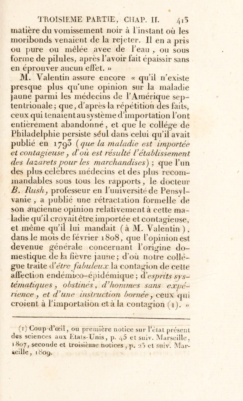 matière du vomissement noir à l’instant où les moribonds venaient de la rejeter. Il en a pris ou pure ou mêlée avec de Eeau ^ ou sous forme de pilules, après l’avoir fait épaissir sans en éprouver aucun effet. » M. Valentin assure encore « qu’il n’existe presque plus qu’une opinion sur la maladie jaune parmi les médecins de l’Amérique sep- tentrionale ; que, d’après la répétition des faits, ceux qui tenaient au système d’importation l’ont entièrement abandonné, et que le collège de Philadelphie persiste séul dans celui qu’il avait publié en 1790 (que la maladie est importée et contagieuse y d’où est résulté Vétablissement des lazarets pour les marchandises) ; que l’un des plus célébrés médecins et des plus recom- mandables sous tous les rapports, le docteur B. Rush y professeur en l’université de Pensyl- vanie , a publié une rétractation formelle de son ancienne opinion relativement à celte ma- ladie qu’il croyait être importée et contagieuse, et même qu’il lui mandait (à M. Valentin ), dans le mois de février 1808, que l’opinion est devenue générale concernant l’origine do- mestique delà fièvre jaune; d’où notre collè- gue traite d’être fabuleux la contagion de cette affection endémico-épidémique ; & esprits sys- tématiques y obstinés , d’hommes sans expé- rience y et d’une instruction bornée y ceux qui croient à l’importation et à la contagion (1). » (1) Coup-d’œil, ou première notice sur l’éiat présent des sciences aux Etats-Unis, p. /j5 et suiv. Marseille, 1^07^ seconde et troisième notices , p. 25 et suiv. Mar- seille, 1809. 1