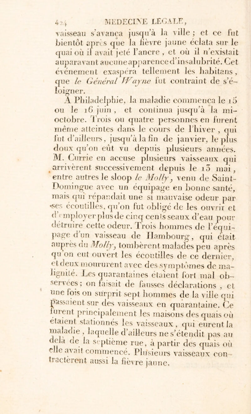 vaisseau s avança jusqu’à la ville ; et ce fut bientôt apres que la lièvre jaune éclata sur le quai où il avait jelé l’ancre , et où il n’existait auparavant aucune apparence d’insalubrité. Cet événement exaspéra tellement les habitans, que le Général JVajne fut contraint de s’é- loigner. A Philadelphie, la maladie commença le i5 ou Je 16 juin , et continua jusqu’à la mi- octobre. Trois ou quatre personnes en lurent même atteintes dans le cours de l’hiver , qui fut d’ailleurs, jusqu’à la fin de janvier, le plus doux qu’on eût vu depuis plusieurs années. 3VL ( Jurrie en accuse plusieurs vaisseaux qui arrivèrent successivement depuis le 10 mai, entre autres le sloop le Molly, venu de Saint- Domingue avec un équipage en bonne santé, mais qui' répandait une si mauvaise odeur par •ses écoutilles, qu’on fut obligé de les ouvrir et (! employer plus de cinq cents seaux d’eau pour détruire cette odeur. Trois hommes de l’équi- page d un vaisseau de Hambourg, qui était auprès au Molly} tombèrent malades peu après qu on eut ouvert les écoutilles de ce dernier, çtoeux moururent avec des symptômes de ma- lignité. Les quarantaines étaient fort mal ob- servées ; on faisait de fausses déclarations , et une fois on surprit sept hommes de la ville qui passaient sur des vaisseaux en quarantaine. Ce lurent principalement les maisons des quais où étaient stationnés les vaisseaux, qui eurent la maladie , laquelle d’ailleurs ne s’étendit pas au il oe. septième rue, à partir des quais où c avau commencé. Plusieurs vaisseaux oon tractèrent aussi la fièvre jaune.