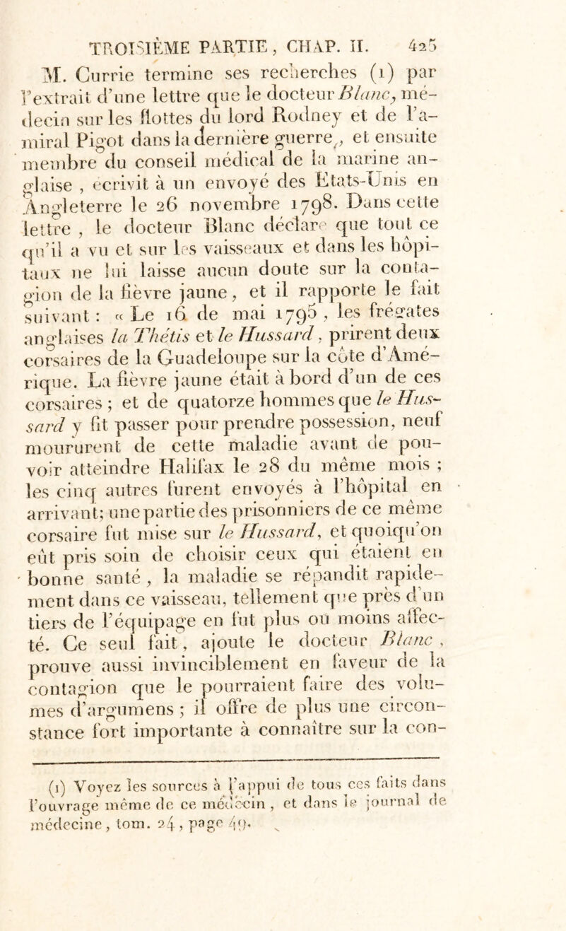 M. Currie termine ses recherches (1) par Y extrait d’une lettre que le docteur Blanc, mé- decin sur les flottes du lord Rodney et de l’a- miral Pigot dans la dernière guerre^ et ensuite membre du conseil médical de la marine an- glaise , écrivit à un envoyé des Etats-Unis en Angleterre le 26 novembre 1798. Dans cette lettre , le docteur Blanc déclare que tout ce qu’il a vu et sur les vaisseaux et dans les hôpi- taux ne lui laisse aucun doute sur la conta- gion de la lièvre jaune, et il rapporte le fait suivant 1 « Le iG de mai .lyqô , les frétâtes anglaises la Thétis et le Hussard, prirent deux corsaires de la Guadeloupe sur la cote d’Amé- rique. La lièvre jaune était abord d’un de ces corsaires; et de quatorze hommes que le Hus- sard y ht passer pour prendre possession, neuf moururent de cette maladie avant de pou- voir atteindre Halilax le 28 du meme mois ; les cinq autres furent envoyés à l’hôpital en arrivant; une partie des prisonniers de ce même corsaire fut mise sur le Hussard, et quoiqu’on eût pris soin de choisir ceux qui étaient en ' bonne santé , la maladie se répandit rapide- ment dans ce vaisseau, tellement que près d un tiers de l’équipage en lut plus oü moins affec- té. Ce seul fait , ajoute le docteur Blanc , prouve aussi invinciblement en faveur de la contagion que le pourraient faire des volu- mes d’argumens ; il offre de plus une circon- stance fort importante à connaître sur la con- (1) Voyez les sources à f appui de tous ces faits dans l’ouvrage même de ce médecin , et dans le journal ne médecine , lom. s>4, page /{o.