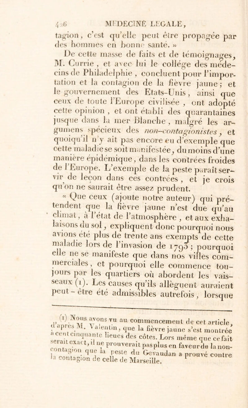 tagion, c’cst qu elle peut être propagée par des hommes eu bonne santé. » De cette masse de faits et de témoignages, M. G urrie , et avec lui le college des méde- cins de Philadelphie , concluent pour l'impor- tation et la contagion de la lièvre jaune,* et le gouvernement des Etats-Unis, ainsi que ceux de toute l’Europe civilisée , ont adopté cette opinion , et ont établi des quarantaines jusque dans la mer Blanche , malgré les ar- gumens spécieux des non-contagionistes, et quoiqu il n y ait pas encore eu d’exemple que cette maladie se soit manifestée, du moins d'une manière épidémique, dans les contrées froides de l’Europe. L’exemple de la peste paraît ser- vir de leçon dans ces contrées , et je crois qu on ne saurait être assez prudent. « Que ceux (ajoute notre auteur) qui pré- tendent que la lièvre jaune n’est due qu’au climat, cà l’état de l’atmosphère , et aux exha- laisons du sol, expliquent donc pourquoi nous avions été plus de trente ans exempts de cette maladie lors de l’invasion de 1790 ; pourquoi elle ne se manifeste que dans nos villes com- merciales , et pourquoi elle commence tou- jours par les quartiers où abordent les vais- seaux (1). Les causes qu’ils allèguent auraient peut-être été admissibles autrefois, lorsque iï) i\o.is avons vu au commencement de cet article, l* a‘cntm, que la fièvre jaune s’est montrée a cent cinquante l.eues des côtes. Lors même que ce fait c0*ïJX*Ct’ÛU? Prouverait Pas plus en faveur de lanon- < m que îa peste du Gevaudan a prouvé contre la colîtagion de celle de Marseille. L