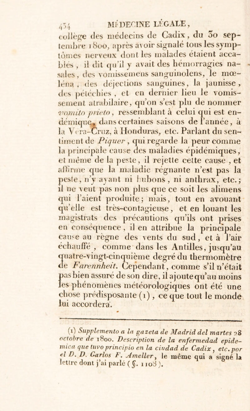 collège des médecins de Cadix, du oo sep- tembre 1800, après avoir signalé tous les symp- tômes nerveux dont les malades étaient acca- bles , il dit qu’il y avait des hémorragies na- sales, des vomissemens sanguinolens, le mœ- léna , des déjections sanguines, la jaunisse, des pétéchies , et en dernier lieu le vomis- sement atrabilaire, qu’on s’est plu de nommer vamilo prieto, ressemblant à celui qui est en- démique, dans Certaines saisons de l’année, à la Vcra-Cruz, à Honduras, etc. Parlant du sen- timent de Piquer, qui regarde la peur comme la principale cause des maladies épidémiques, et même de la peste, il rejette cette cause , et affirme que la maladie régnante n’est pas la peste, n’y ayant ni bubons, ni anthrax, etc.; il ne veut pas non plus que ce soit les alimens qui l’aient produite; mais, tout en avouant qu elle est très-contagieuse, et en louant les magistrats des précautions qu’ils ont prises en conséquence , il en attribue la principale cause au règne des vents du sud, et à l’air échauffé , comme dans les Antilles, jusqu’au quatre-vingt-cinquième degré du thermomètre de Farennheit. Cependant,, comme s’il n’était pas bien assuré de son dire, il ajoute qu’au moins les phénomènes météorologiques ont été une chose prédisposante (1) , ce que tout le monde lui accordera. (1) Supplemento a la gazeta de Madrid del martes 28 octobre de 1H00. Description de la enfermedad epide- mica que tuvo principio en la civdad de Cadix , etc.por el D. D. Carlos F. Ameller, le même qui a signé la lettre dont j’ai parlé ( §. 1108 ).