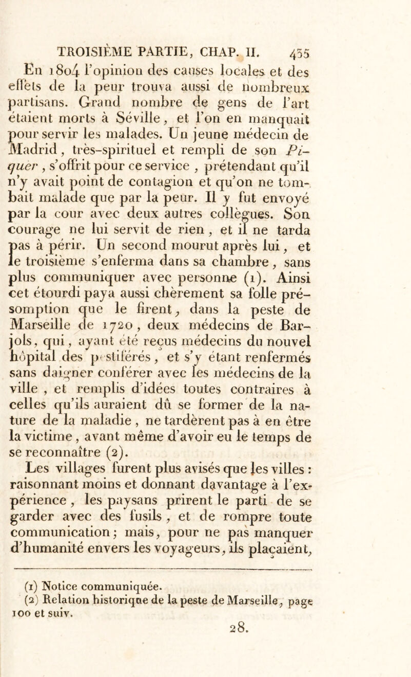 En i8o4 ropinion des causes locales, et des eflèls de la peur trouva aussi de nombreux partisans. Grand nombre de gens de l’art étaient morts à Séville, et l’on en manquait pour servir les malades. Un jeune médecin de Madrid, très-spirituel et rempli de son Pi- quer , s’offrit pour ce service , prétendant qu’il n’y avait point de contagion et qu’on ne tom- bait malade que par la peur. Il y fut envoyé par la cour avec deux autres collègues. Son courage ne lui servit de rien , et il ne tarda }>as à périr. Un second mourut après lui, et e troisième s’enferma dans sa chambre, sans plus communiquer avec personne (1). Ainsi cet étourdi paya aussi chèrement sa folle pré- somption que le firent, dans la peste de Marseille de 1720, deux médecins de Bar- jols, qui, ayant été reçus médecins du nouvel hôpital des pestiférés, et s’y étant renfermés sans daigner conférer avec les médecins de la ville , et remplis d’idées toutes contraires à celles qu’ils auraient dû se former de la na- ture de la maladie , ne tardèrent pas à en être la victime , avant même d’avoir eu le temps de se reconnaître (2). Les villages furent plus avisés que Jes villes : raisonnant moins et donnant davantage à l’ex- périence , les paysans prirent le parti de se garder avec des fusils , et de rompre toute communication ; mais, pour ne pas manquer d’humanité envers les voyageurs, ils plaçaient. (1) Notice communiquée. (2) Relation historique de la peste de Marseille, page 100 et suiv. 28.