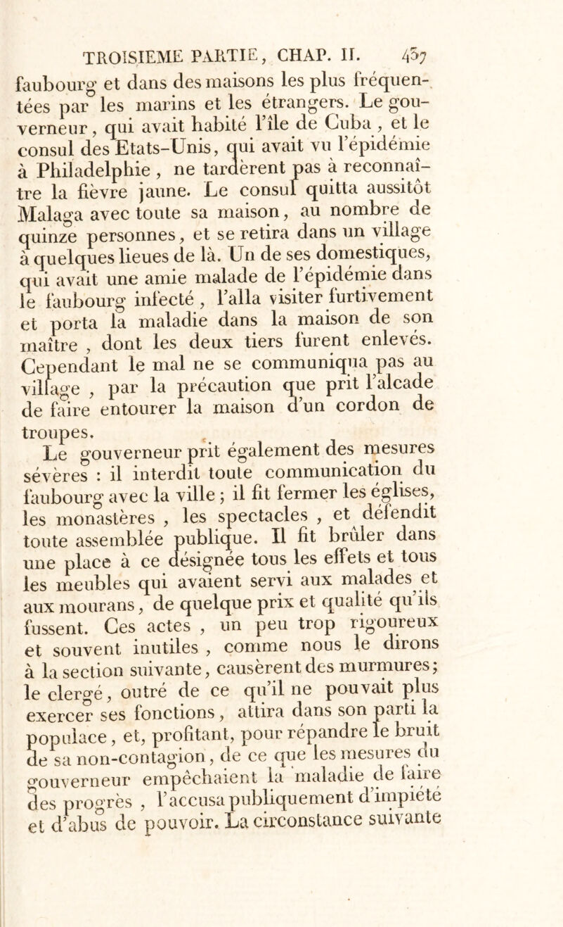 faubourg et dans des maisons les plus fréquen- tées par les marins et les étrangers. Le gou- verneur , qui avait babité 1 île de Cuba , et le consul des Etats-Unis, oui avait vu l’épidémie à Philadelphie , ne tardèrent pas à reconnaî- tre la fièvre jaune. Le consul quitta aussitôt Malaxa avec toute sa maison, au nombre de quinze personnes, et se retira dans un village à quelques lieues de là. Un de ses domestiques, qui avait une amie malade de l’épidémie dans le faubourg infecte , 1 alla visiter furtivement et porta la maladie dans la maison de son maître , dont les deux tiers furent enlevés. Cependant le mal ne se communiqua pas au village , par la précaution que prit l’alcade de faire entourer la maison d’un cordon de troupes. Le gouverneur prit également des mesures sévères : il interdit toute communication du faubourg avec la ville ; il fit fermer les églises, les monastères , les spectacles , et^ défendit toute assemblée publique. Il fit brûler dans une place à ce désignée tous les effets et tous les meubles qui avaient servi aux malades et aux mourans, de quelque prix et qualité qu iis fussent. Ces actes , un peu trop rigoureux et souvent mutiles , comme nous le dirons à la section suivante, causèrent des murmures; le clergé, outré de ce qu’il ne pouvait plus exercer ses fonctions, attira dans son parti la populace , et, profitant, pour répandre le bruit de sa non-contagion, de ce que les mesures du gouverneur empêchaient la maladie de fane des progrès , l’accusa publiquement d’impiété et d’abus de pouvoir. La circonstance suivante