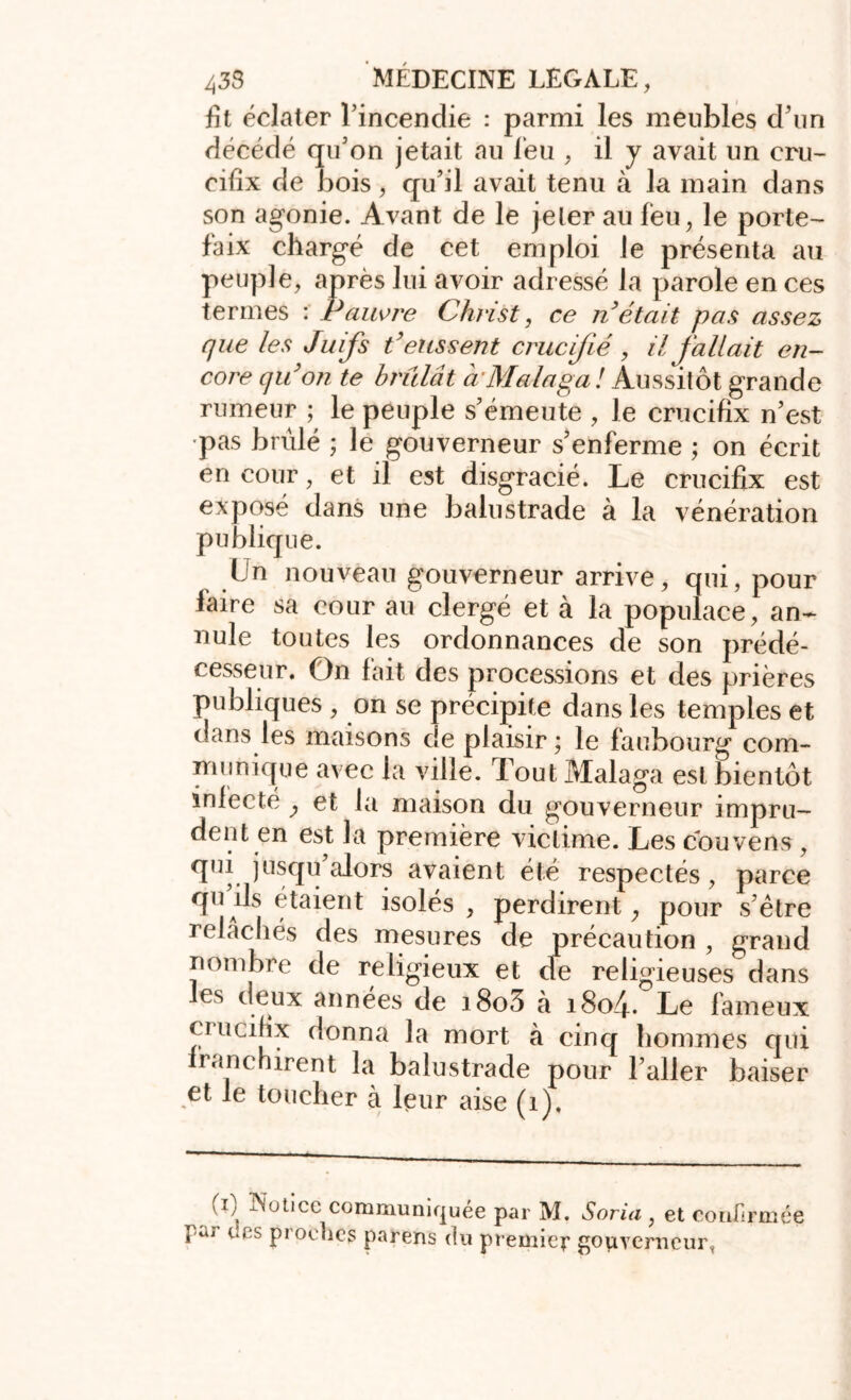 fit éclater l’incendie : parmi les meubles d’un décédé qu’on jetait au feu , il y avait un cru- cifix de bois, qu’il avait tenu à la main dans son agonie. Avant de le jeter au feu, le porte- faix chargé de cet emploi le présenta au peuple, après lui avoir adressé la parole en ces termes : Pauvre Christ, ce n était pas assez que les Juifs t'eussent crucifié, il fallait en- core qu'on te brûlât à Ma laga l Aussitôt grande rumeur ; le peuple s’émeute , le crucifix n’est pas brûlé ; le gouverneur s’enferme ; on écrit en cour, et il est disgracié. Le crucifix est exposé dans une balustrade à la vénération publique. Un nouveau gouverneur arrive, qui, pour laire sa cour au clergé et à la populace, an- nule toutes les ordonnances de son prédé- cesseur. On fait des processions et des prières publiques , on se précipite dans les temples et dans les maisons de plaisir ; le faubourg com- munique avec la ville. Tout Malaga est bientôt iniecté , et la maison du gouverneur impru- dent en est la première victime. Les couvens, qui jusqu alors avaient été respectés, parce quds étaient isolés , perdirent, pour s’ètre relâchés des mesures de précaution , grand nombre de religieux et de religieuses dans les deux années de i8o3 à 1804. Le fameux cmcifix donna la mort à cinq hommes qui iranchirent la balustrade pour l’aller baiser et le toucher à leur aise (1), Û Notice communiquée par M. Soria , et confirmée pu/ des proches parens du premier gouverneur,