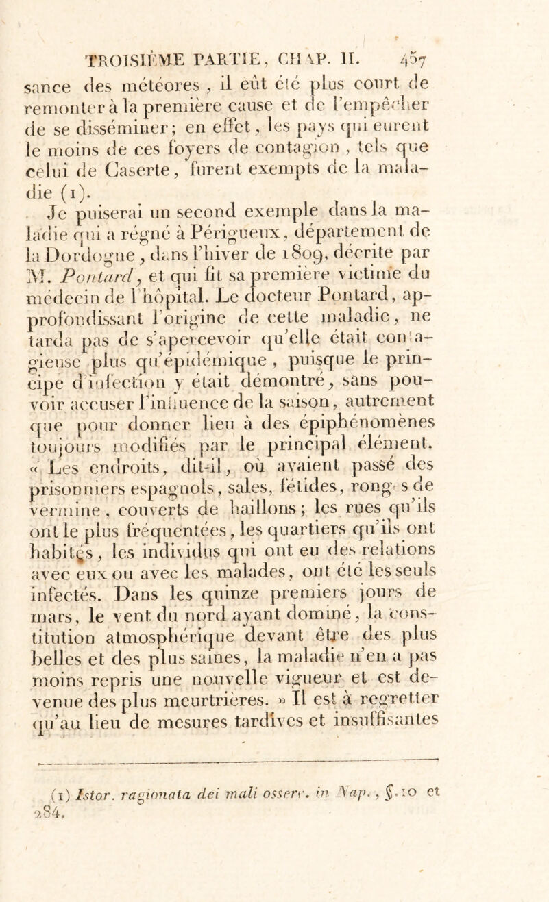 sance des météores , il eût éié plus court de remonter à la première cause et de l'empêcher de se disséminer; en effet, les pays qui eurent le moins de ces foyers de contagion , tels que celui de Caserte, furent exempts de la mala- die (i). . Je puiserai un second exemple dans la ma- ladie qui a régné à Périgueux, département de la Dordogne , dans l’hiver de 1809, décrite par M. P o 77 tard y et qui fit sa première victime du médecin de I hôpitaL Le docteur Pontard, ap- profondissant l’origine de cette maladie, ne tarda pas de s’apercevoir qu’elle était conta- gieuse plus qu’épidémique , puisque le prin- cipe d infection y était démontré sans pou- voir accuser 1 influence de la saison, autrement que pour donner lieu à des épiphénomènes toujours modifiés par le principal élément. « Les endroits, dit-il, où avaient passé des prisonniers espagnols, sales, fétides, rong s de vermine, couverts de haillons; les rues qu’ils ont le plus fréquentées, les quartiers qu’ils ont habitas, les indi\idus qui ont eu des relations avec eux ou avec les malades, ont été les seuls infectés. Dans les quinze premiers jours de mars, le vent du nord ayant dominé, la cons- titution atmosphérique devant être des plus belles et des plus saines, la maladie n’en a pas moins repris une nouvelle vigueur et est de- venue des plus meurtrières. « Il est a regretter qu’au lieu de mesures tardives et insuffisantes (1) ïstor. ragionata dei inali ossrrr. in Nap., J.:o el 284.