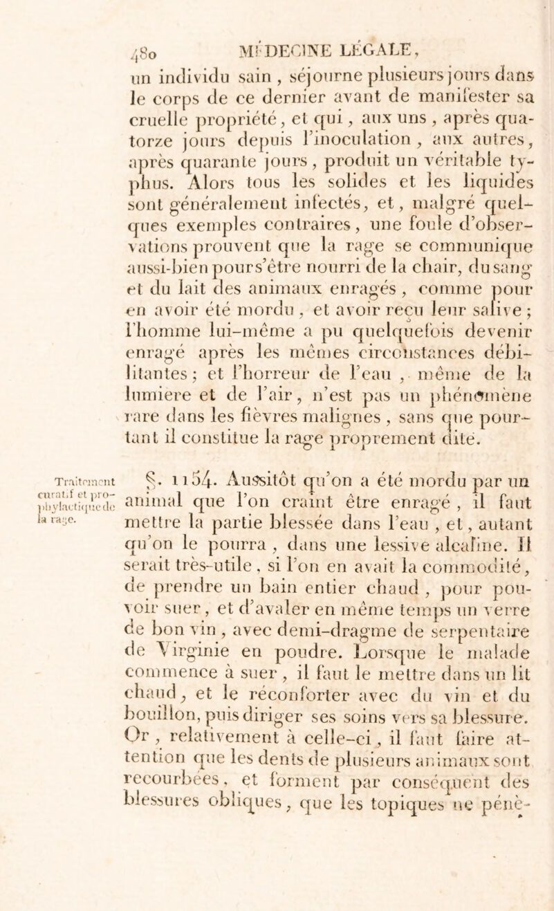 un individu sain, séjourne plusieurs jours dans le corps de ce dernier avant de manifester sa cruelle propriété, et qui, aux uns , après qua- torze jours depuis l’inoculation, aux autres, après quarante jours , produit un véritable ty- phus. Alors tous les solides et les liquides sont généralement infectés, et, malgré quel- ques exemples contraires, une fonde d’obser- vations prouvent que la rage se communique aussi-bien pours’être nourri de la chair, du sang et du lait des animaux enragés , comme pour en avoir été mordu , et avoir reçu leur salive ; l’homme lui-même a pu quelquefois devenir enragé après les mêmes circonstances débi- litantes; et l’horreur de l'eau , même de la lumière et de l’air, n’est pas un phénomène rare dans les fièvres malignes , sans que pour- tant il constitue la rage proprement dite. C_/ J. j Traitement curatif et pro- phylactique de la ra.,e. C. ii 54- Aussitôt qu’on a été mordu par un animal que l’on craint être enragé , il faut mettre la partie blessée dans l’eau , et, autant qu’on le pourra , dans une lessive alcaline. Il serait très-utile , si l’on en avait la commodité, de prendre un bain entier chaud , pour pou- voir suer , et d’avaler en même temps un verre de bon vin , avec demi-dragme de serpentaire de \irginie en poudre. Lorsque le malade commence à suer , il faut le mettre dans un lit chaud, et le réconforter avec du vin et du bouillon, puis diriger ses soins vers sa blessur e. Or , relativement à celle-ci , il faut faire at- tention que les dents de plusieurs animaux sont recourbées, et forment par conséquent des blessures obliques, que les topiques ne pénè-