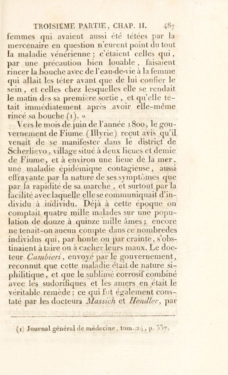 femmes qui avaient aussi été tétées par la mercenaire en question n’eurent point du tout la maladie vénérienne ; c’étaient celles qui, par une précaution bien louable, faisaient rincer la bouche avec de l’eau-de-vie à la femme qui allait les téter avant que de lui confier le sein, et celles chez lesquelles elle se rendait le matin dès sa première sortie , et qu’elle té- tait immédiatement après avoir elle-même rincé sa bouche (1). » Y ers le mois de juin de l’année 1800, le gou- vernement de Fiume (Illyrie) reçut avis qu'il venait de se manifester dans le district de Scherlievo, village situé à deux lieues et demie de Fiume, et à environ une lieue de la mer, une maladie épidémique contagieuse, aussi effrayante par la nature de ses symptômes que par la rapidité de sa marche , et surtout parla facilité avec laquelle elle se communiquait d’in- dividu à individu. Déjà à cette époque on comptait quatre mille malades sur une popu- lation de douze à quinze mille âmes ; encore ne tenait-on aucun compte dans ce nombredes individus qui, par honte ou par crainte, s’obs- tinaient à taire ou à cacher leurs maux. Le doc- teur Çambieri, envoyé par le gouvernement, reconnut que cette maladie était de nature si- phiiitique , et que le sublimé corrosif combiné avec les sudorifiques et les amers en était le véritable remède ; ce qui fut également cons- taté par les docteurs Massich et Hendler, par (i) Journal général de médecine, tom. 24 , p.