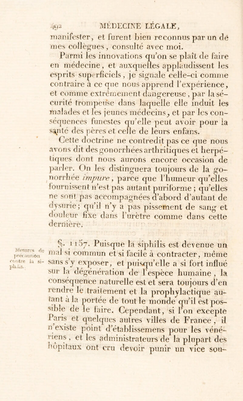 manifester, et furent bien reconnus par un dé mes collègues, consulté avec moi. Parmi les innovations qu’on se plaît de faire en médecine, et auxquelles applaudissent les esprits superficiels, je signale celle-ci comme contraire a cc que nous apprend l’expérience, et comme extrêmement dangereuse , par la sé- curité trompeuse dans laquelle elle induit les malades et les jeunes médecins^ et par les con- séquences funestes qu’elle peut avoir pour la sapté des pères et celle de leurs enfans. Cette doctrine ne contredit pas ce que nous avons dit des gonorrhées arthritiques et herpé- tiques dont nous aurons encore occasion de parler. On les distinguera toujours de la go- norrhée impure, parce que l’humeur qu’elles fournissent n’est pas autant puriforme ; qu’elles ne sont pas accompagnées d’abord d’autant de dysurie ; epi’il n’y a pas pissement de sang et douleur fixe dans l’urètre comme dans cette dernière. ,, , ^.1i57* Puisque la siphilis est devenue un iw’mtiôn1' sj commun et si facile à contracter, même ph.nsf. la S1” sans S J exposer, et puisqu’elle a si fort influé sur la dégénération de l’espèce humaine , la conséquence naturelle est et sera toujours d’en rendre le traitement et la prophylactique au- tant à la portée de tout le monde qu’il est pos- sible de le faire. Cependant, si l’on excepte Paris et quelques autres villes de France , il n existe point d’établissemens pour les véné- riens , et les administrateurs de la plupart des Hôpitaux ont cru devoir punir un vice sou-