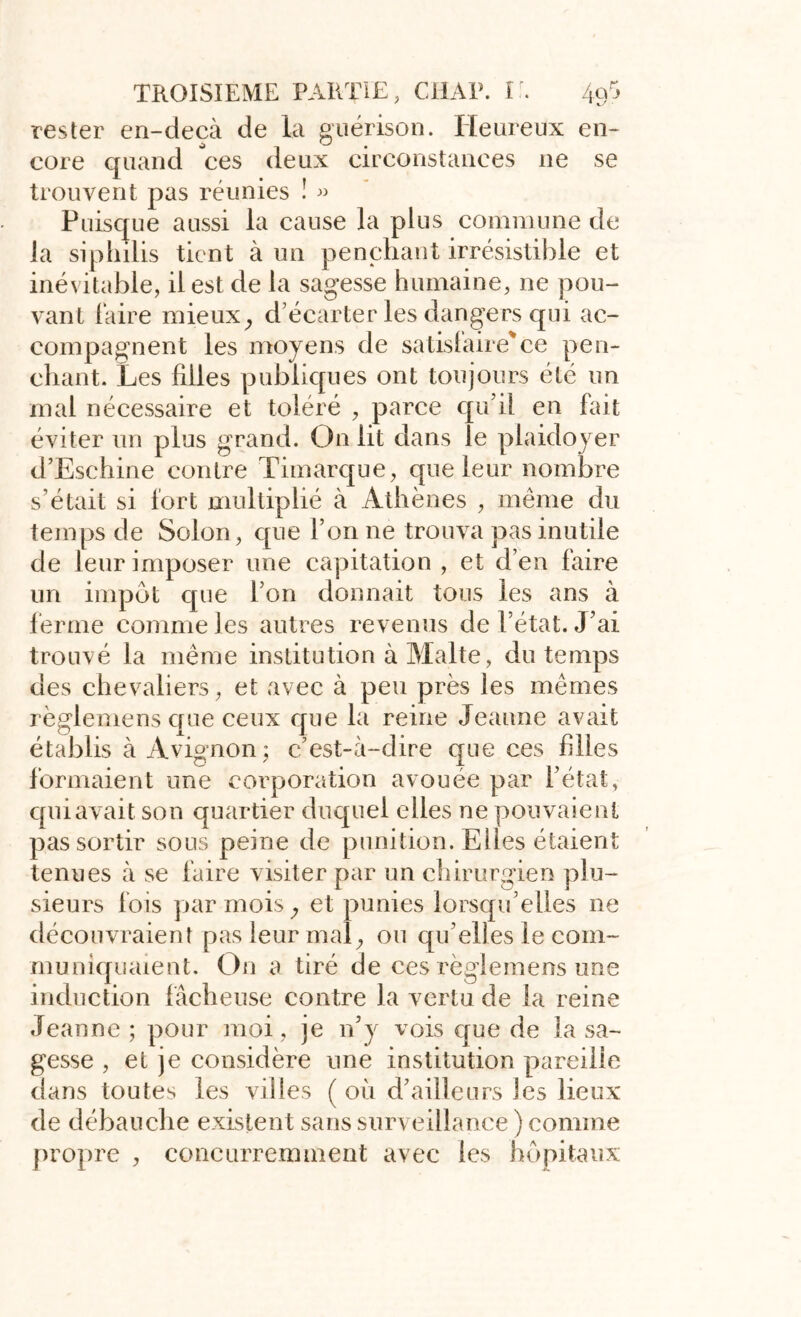 rester en-ciecà de la guérison. Heureux en- core quand ces deux circonstances ne se trouvent pas réunies î « Puisque aussi la cause la plus commune de la siphilis tient à un penchant irrésistible et inévitable, il est de la sagesse humaine, ne pou- vant faire mieux, d’écarter les dangers qui ac- compagnent les moyens de satisfaire'ce pen- chant. Les filles publiques ont toujours été un mal nécessaire et toléré , parce qu’il en fait éviter un plus grand. On lit dans le plaidoyer d’Eschine contre Timarque, que leur nombre s’était si fort multiplié à Athènes , même du temps de Solon, que l’on ne trouva pas inutile de leur imposer une capitation , et d’en faire un impôt que l'on donnait tous les ans à ferme comme les autres revenus de l’état. J’ai trouvé la même institution à Malte, du temps des chevaliers, et avec à peu près les mêmes règlemens que ceux que la reine Jeanne avait établis à Avignon ; c’est-à-dire que ces hiles formaient une corporation avouée par l’état, qui avait son quartier duquel elles ne pouvaient pas sortir sous peine de punition. Elles étaient tenues à se faire visiter par un chirurgien plu- sieurs fois par mois, et punies lorsqu’elles ne découvraient pas leur mal, ou qu’elles le com- muniquaient. On a tiré de ces règlemens une induction fâcheuse contre la vertu de la reine Jeanne ; pour moi, je n’y vois que de la sa- gesse , et je considère une institution pareille dans toutes les villes ( où d’ailleurs les lieux de débauche existent sans surveillance ) comme propre , concurremment avec les hôpitaux