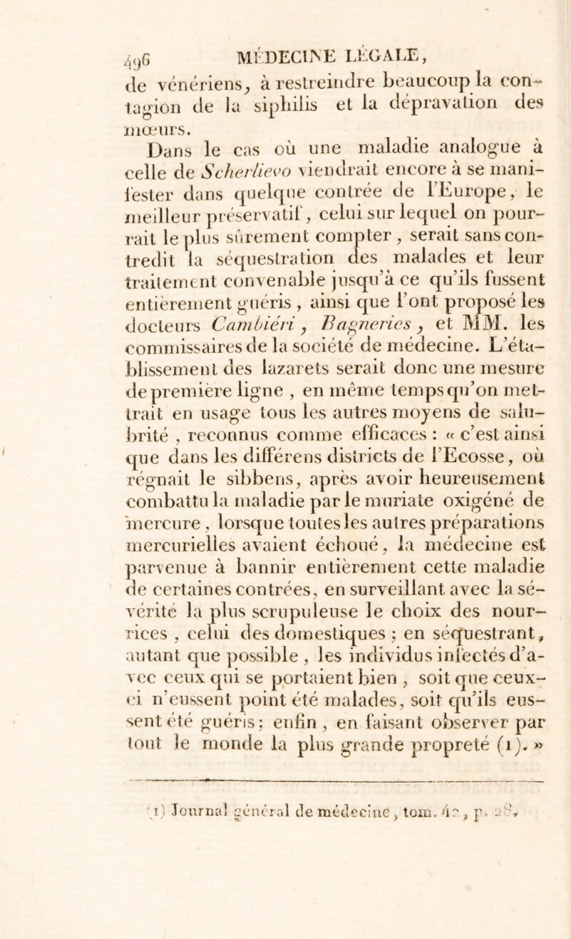 de vénériens^ ci restreindre beaucoup la con- tagion de la sipliilis et la dépravation des mœurs. Dans le cas où une maladie analogue à celle de Scherlievo tiendrait encore à se mani- fester dans quelque contrée de l’Europe, le meilleur préservatif, celui sur lequel on pour- rait le plus sûrement compter, serait sans con- tredit la séquestration des malades et leur traitement convenable jusqu’à ce qu’ils fussent entièrement guéris , ainsi que l’ont proposé les docteurs Cambiévi y Bagneries, et MM. les commissaires de la société de médecine. L’éta- blissement des lazarets serait donc une mesure de première ligne , en même temps qu’on met- trait en usage tous les autres moyens de salu- brité , reconnus comme efficaces : « c’est ainsi que dans les diffère ns districts de l’Ecosse, où régnait le sibbens, après avoir heure use ment combattu la maladie par le muriate oxigéné de mercure , lorsque toutes les autres préparations mercurielles avaient échoué , la médecine est parvenue à bannir entièrement cette maladie de certaines contrées, en surveillant avec la sé- vérité la plus scrupuleuse le choix des nour- rices , celui des domestiques ; en séquestrant, autant que possible , les individus infectés d’a- vec ceux qui se portaient bien , soit que ceux- ci n’eussent point été malades, soit qu’ils eus- sent été guéris; enfin , en faisant observer par tout le monde la plus grande propreté (1 j. » i' Tourna! % ' Général de médecine , tom. 4e , p> t\ St - *