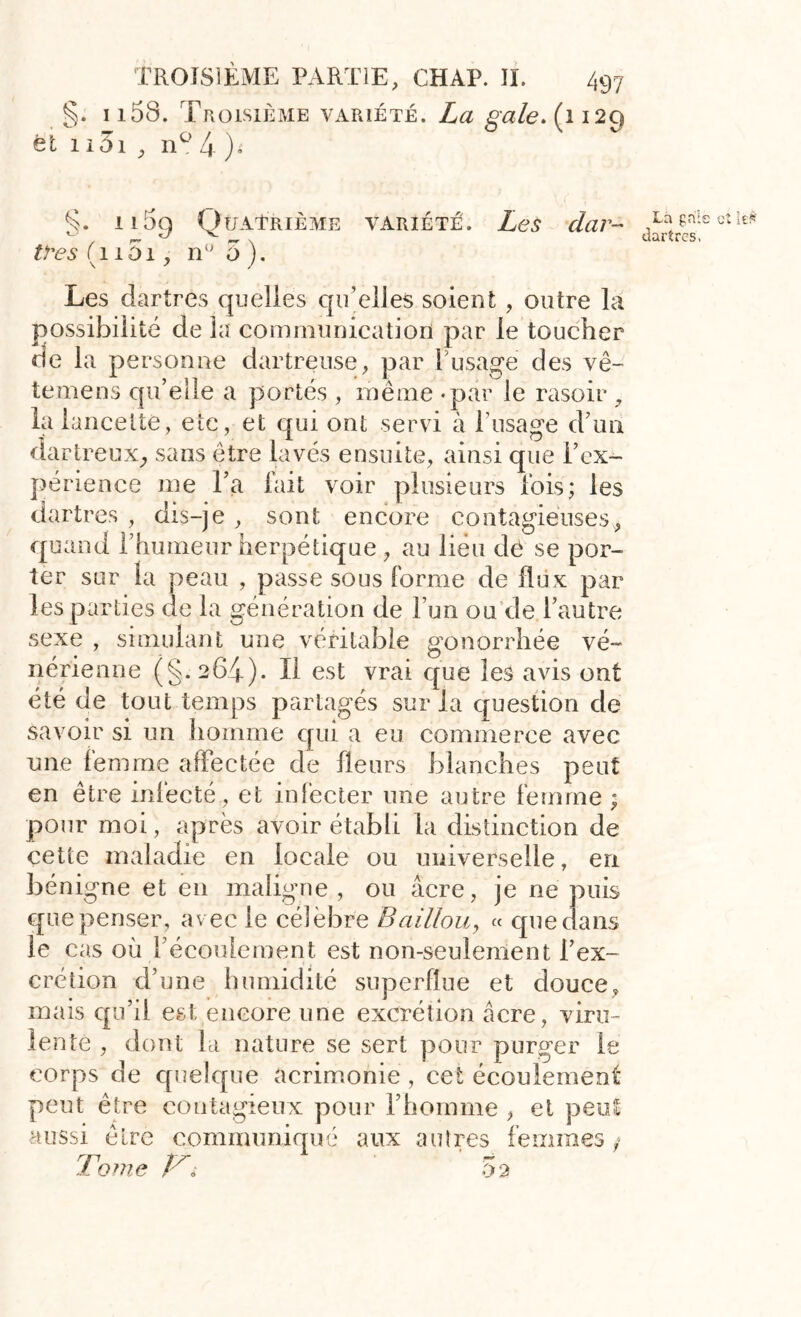 §. 1158. Troisième variété. La gale. (1129 et 1 i5i , n° 4 )i §. il59 Quatrième variété. Les dar- tres (11S1, n° 5). Les dartres quelles qu’elles soient , outre la possibilité de la communication par le toucher de la personne dartreuse, par l’usage des vê- temens qu’elle a portés, même «par le rasoir 9 la lancette, etc, et qui ont servi à T usage d’un dartreux, sans être lavés ensuite, ainsi que l’ex- périence me l’a fait voir plusieurs fois; les dartres , dis-je , sont encore contagieuses, quand l’humeur herpétique , au lieu de se por- ter sur la peau , passe sous forme de flux par les parties de la génération de l’un ou de l’autre sexe , simulant une véritable gonorrhée vé- nérienne (§.264). Il est vrai que les avis ont été de tout temps partagés sur la question de savoir si un homme qui a eu commerce avec une femme affectée de fleurs blanches peut en être infecté, et infecter une autre femme ; pour moi, après avoir établi la distinction de cette maladie en locale ou universelle, en bénigne et en maligne , ou âcre, je ne puis que penser, avec le célèbre Bâillon, « que dans le cas où l’écoulement est non-seulement l’ex- crétion d’une humidité superflue et douce, mais qu’il est encore une excrétion âcre, viru- lente , dont la nature se sert pour purger lé corps de quelque acrimonie , cet écoulement peut être contagieux pour l’homme , et peut aussi être communiqué aux autres femmes/ Tome yi 5 2 La grils et iefc îîartrcs,