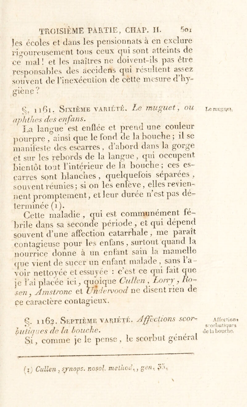 les écoles et dans les pensionnats à en exclure rigoureusement tous ceux qui sont atteints de çe mal î et les maîtres ne doivent-ils pas être responsables des accidens qui résultent assez sou vent de l’inexécution de cette mesure d’hy- giène ? g. 1161. Sixième variété. Le muguet, ou aphthes des en fans* La langue est enflée et prend une couleur pourpre , ainsi cpie le Ion ri de la bouche ; il se manifeste des escarres , d’abord dans la gorge et sur les rebords de la langue, qui occupent bientôt tout l’intérieur de la bouche; ces es- carres sont blanches, quelquefois séparées, souvent réunies; si on les enlève, elles revien- nent promptement, et leur durée n est pas dé- terminée (1). Cette maladie , qui est communément fé- brile dans sa seconde période, et qui dépend souvent d’une affection catarrhale, me paraît contagieuse pour les enfans, surtout quand la nourrice donne a un entant sam la mamelle que vient de sucer un entant malade , sans 1 a voir nettoyée et essuyée : c’est ce qui fait que je l’ai placée ici, quoique Cullen , Lorry, ho- sen Amstronc et Undavood ne disent rien de ce caractère contagieux. g. 1162. Septième variété. hutiques de la bouche. Si, comme je le pense, le Affections scor- scorbut général {î] Cullen , synops. nosol. melho ; üen' or- Le rnugqM, Affections scorbutiques de b boucha