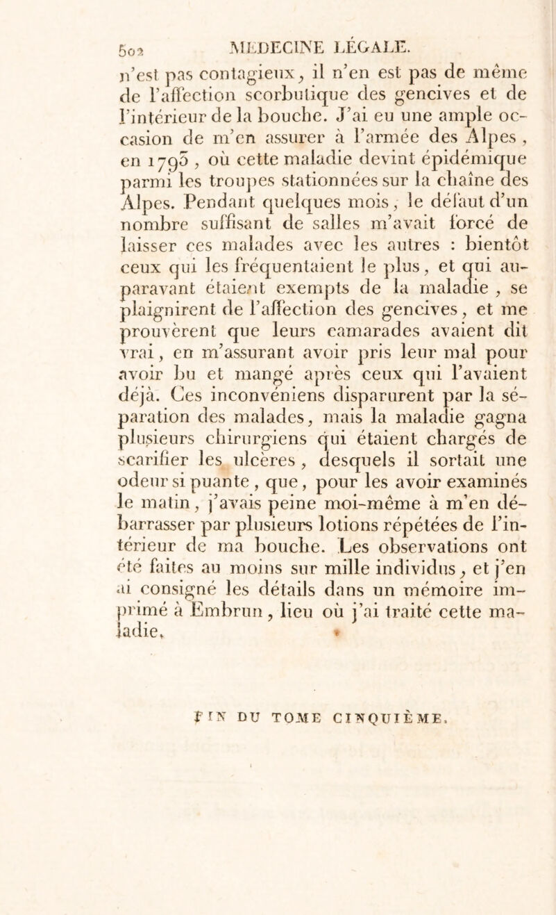 n’est pas contagieux, il n’en est pas de même de l’affection scorbutique des gencives et de l’intérieur de la bouche. J’ai eu une ample oc- casion de m’en assurer à l’armée des Alpes , en 1790 , où cette maladie devint épidémique parmi les troupes stationnées sur la chaîne des Al p es. Pendant quelques mois, le défaut d’un nombre suffisant de salles m’avait forcé de laisser ces malades avec les autres : bientôt ceux qui les fréquentaient le plus, et qui au- paravant étaient exempts de la maladie , se plaignirent de l’affection des gencives, et me prouvèrent que leurs camarades avaient dit vrai, en m’assurant avoir pris leur mal pour avoir bu et mangé après ceux cpii l’avaient déjà. Ces inconvéniens disparurent par la sé- paration des malades, mais la maladie gagna plusieurs chirurgiens qui étaient chargés de scarifier les ulcères , desquels il sortait une odeur si puante , que, pour les avoir examinés le matin, j’avais peine moi-même à m’en dé- barrasser par plusieurs lotions répétées de l’in- térieur de ma bouche. Les observations ont été faites au moins sur mille individus, et j’en ai consigné les détails dans un mémoire im- primé à Embrun, lieu où j’ai traité cette ma- ladie. frx DU TOME CINQUIÈME.