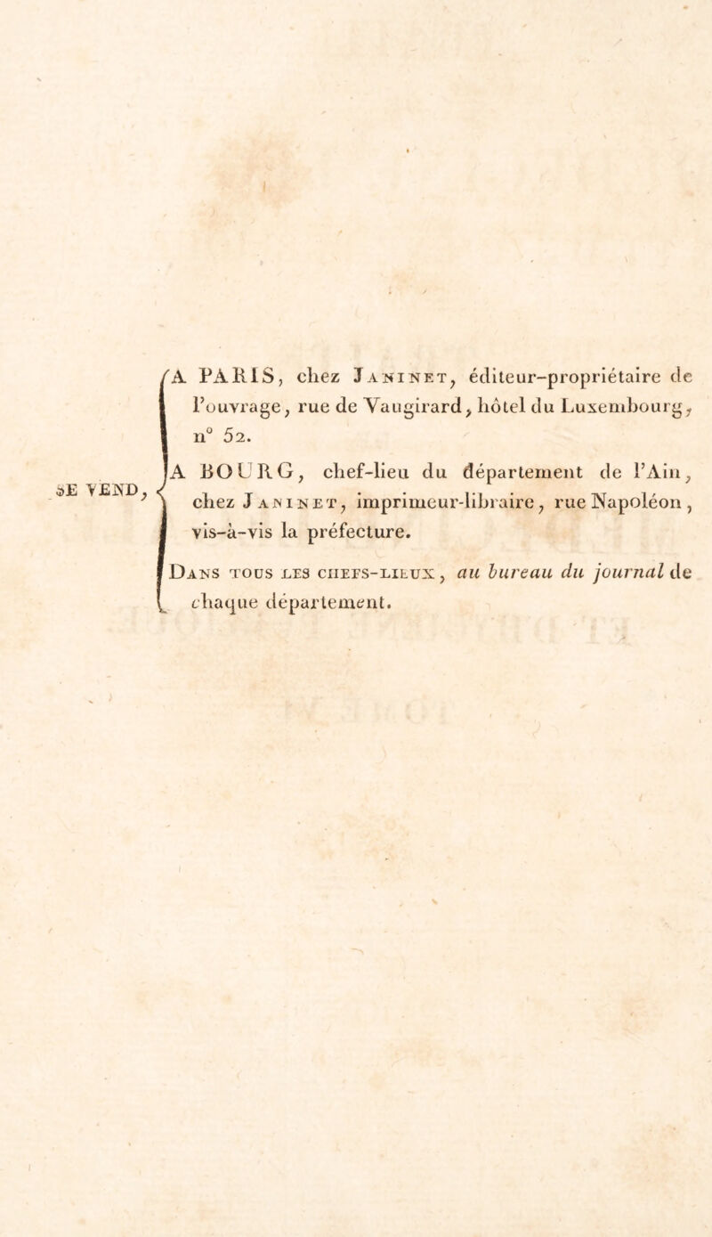 SE YEND, 'A PARIS, chez J a ni ne t, éditeur-propriétaire de l’ouvrage, rue de Vaugirard, hôtel du Luxembourg, |A BOURG, chef-lieu du département de l’Ain, chez J ajninet, imprimeur-libraire, rue Napoléon , vis-à-vis la préfecture. Dans tous tes ciiees-lilux , au bureau du journal de chaque département. A.