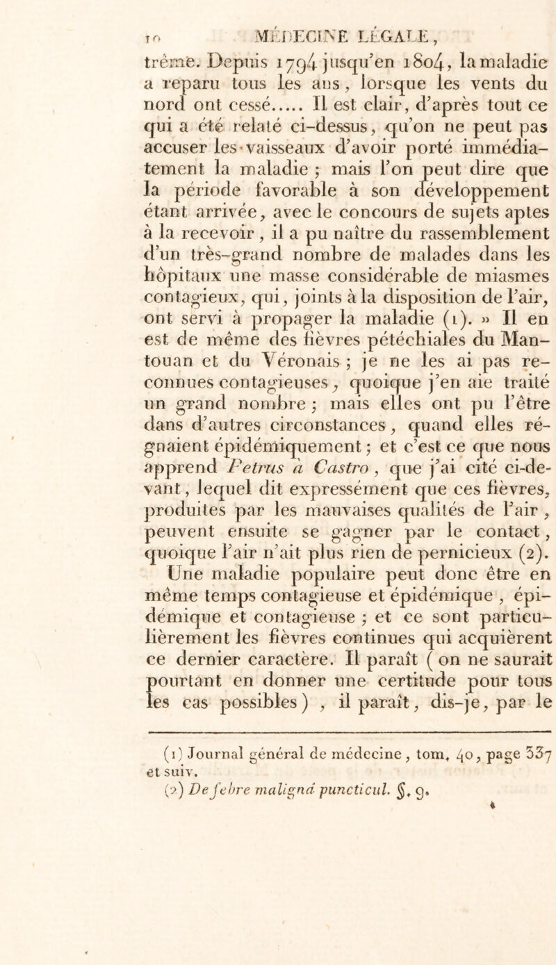 trèrne. Depuis 1794 jusqu’en i8o4, la maladie a reparu tous les ans, lorsque les vents du nord ont cessé Il est clair, d’après tout ce qui a été relaté ci-dessus, qu’on ne peut pas accuser les vaisseaux d’avoir porté immédia- tement la maladie ; mais l’on peut dire que la période favorable à son développement étant arrivée, avec le concours de sujets aptes à la recevoir, il a pu naître du rassemblement d’un très-grand nombre de malades dans les hôpitaux une masse considérable de miasmes contagieux, qui, joints à la disposition de l’air, ont servi à propager la maladie (l). » Il en est de même des lièvres pétéchiales du Man- touan et du Véronais ; je ne les ai pas re- connues contagieuses, quoique j’en aie traité un grand nombre ; mais elles ont pu l’être dans d’autres circonstances, quand elles ré- gnaient épidémiquement ; et c’est ce que nous apprend Petrus à Castro, que j’ai cité ci-de- vant, lequel dit expressément que ces fièvres, produites par les mauvaises qualités de l’air , peuvent ensuite se gagner par le contact, quoique l’air n’ait plus rien de pernicieux (2). Une maladie populaire peut donc être en même temps contagieuse et épidémique , épi- démique et contagieuse ; et ce sont particu- lièrement les fièvres continues qui acquièrent ce dernier caractère. Il paraît ( on ne saurait pourtant en donner une certitude pour tous les cas possibles) , il paraît, dis-je, par le (1) Journal général de médecine, tom, 4°; Pa§e et suiv.