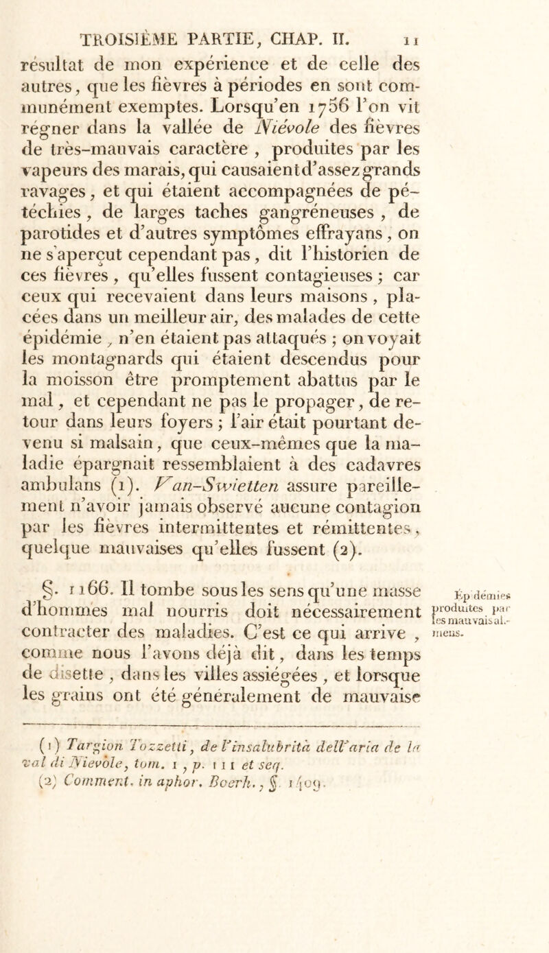 résultat de mon expérience et de celle des autres, que les lièvres à périodes en sont com- munément exemptes. Lorsqu’en 1756 Ton vit regner dans la vallée de Niévole des lièvres de très-mauvais caractère , produites par les vapeurs des marais, qui causaientd’assez grands ravages, et qui étaient accompagnées de pé- téchies , de larges taches gangréneuses , de parotides et d’autres symptômes effrayans, on ne s aperçut cependant pas, dit l’historien de ces lièvres , qu’elles fussent contagieuses ; car ceux qui recevaient dans leurs maisons , pla- cées dans un meilleur air, des malades de cette épidémie , n’en étaient pas attaqués ; envoyait les montagnards qui étaient descendus pour la moisson être promptement abattus par le mal, et cependant ne pas le propager, de re- tour dans leurs foyers ; l’air était pourtant de- venu si malsain, que ceux-mêmes que la ma- ladie épargnait ressemblaient à des cadavres ambulans (1). an-Swietten assure pareille- ment n’avoir jamais observé aucune contagion par les lièvres intermittentes et rémittentes, quelque mauvaises qu’elles lussent (2). §• 1166. Il tombe sous les sens qu’une masse ép demies d’hommes mal nourris doit nécessairement Fodmtes. contracter des maladies. C est ce qui arrive , »neus. comme nous l’avons déjà dit, dans les temps de disette , dans les villes assiégées , et lorsque les grains ont été généralement de mauvaise (1) Targ i07i lozzetti, d e Vins a lu b rit à dell'aria de In xo.l di Fyievole, loin. i , p. i i i et seq. (2) Comment, in aphor, Boerh., § i/joq.