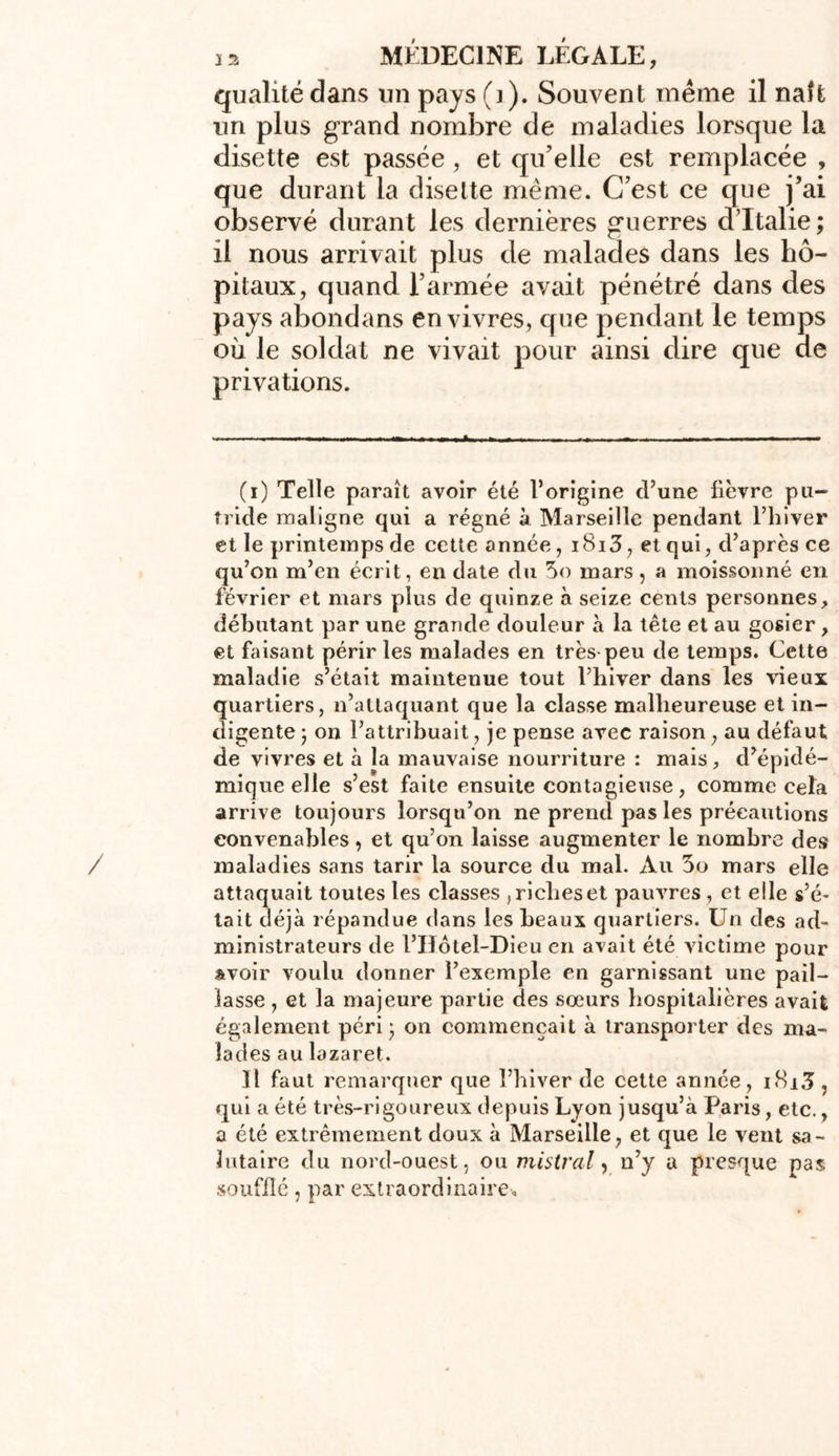 qualité dans un pays (j). Souvent même il naît un plus grand nombre de maladies lorsque la disette est passée, et qu’elle est remplacée , que durant la disette même. C’est ce que j’ai observé durant les dernières guerres d’Italie; il nous arrivait plus de malades dans les hô- pitaux, quand l’armée avait pénétré dans des pays abondans en vivres, que pendant le temps où le soldat ne vivait pour ainsi dire que ue privations. (i) Telle paraît avoir été l’origine d’une lièvre pu- tride maligne qui a régné à Marseille pendant l’hiver et le printemps de cette année, i8i3, et qui, d’après ce qu’on m’en écrit, en date du 5o mars, a moissonné en février et mars plus de quinze à seize cents personnes, débutant par une grande douleur à la tête et au gosier , et faisant périr les malades en très peu de temps. Cette maladie s’était maintenue tout l’hiver dans les vieux quartiers, n’attaquant que la classe malheureuse et in- digente ; on l’attribuait, je pense avec raison, au défaut de vivres et à la mauvaise nourriture : mais, d’épidé- mique elle s’est faite ensuite contagieuse, comme cela arrive toujours lorsqu’on ne prend pas les précautions convenables, et qu’on laisse augmenter le nombre des maladies sans tarir la source du mal. Au 3o mars elle attaquait toutes les classes , riches et pauvres , et elle s’é- tait déjà répandue dans les beaux quartiers. Un des ad- ministrateurs de l’Hôtel-Dieu en avait été victime pour Avoir voulu donner l’exemple en garnissant une pail- lasse , et la majeure partie des sœurs hospitalières avait également péri ; on commençait à transporter des ma- lades au lazaret. Il faut remarquer que l’hiver de cette année, i8i3 , qui a été très-rigoureux depuis Lyon jusqu’à Paris, etc., a été extrêmement doux à Marseille, et que le vent sa- lutaire du nord-ouest, ou mistral, n’y a presque pas soufflé, par extraordinaire.