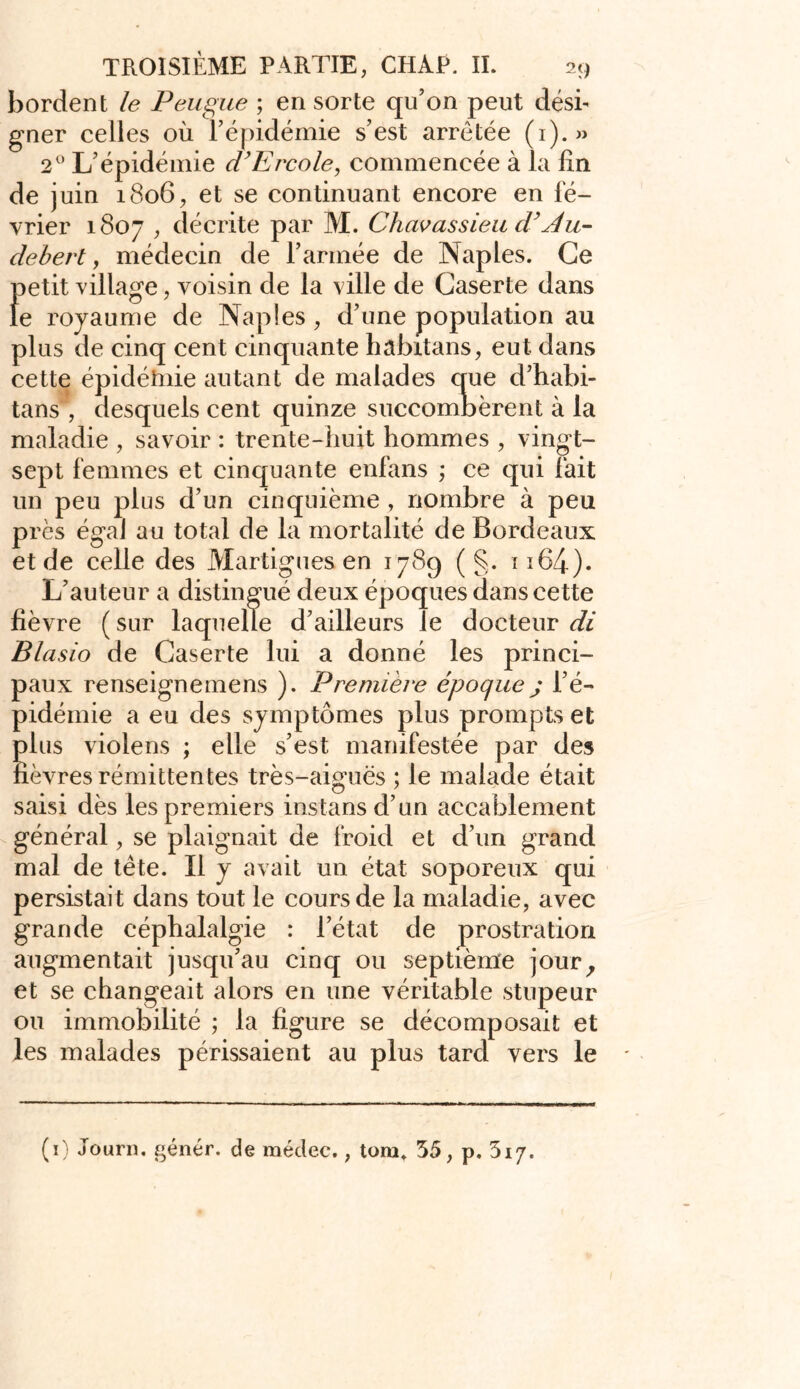 bordent le Peugue ; en sorte qu’on peut dési- gner celles où l’épidémie s’est arretée (1).» 2° L’épidémie d’Ercole, commencée à la lin de juin 1806, et se continuant encore en fé- vrier 1807 , décrite par M. Chavassieu cVAu- debert, médecin de l’armée de Naples. Ce petit village, voisin de la ville de Gaserte dans le royaume de Naples, d’une population au plus de cinq cent cinquante hâbitans, eut dans cette épidéhiie autant de malades que d’habi- tans , desquels cent quinze succombèrent à la maladie , savoir : trente-huit hommes , vingt- sept femmes et cinquante enfans ; ce qui fait un peu plus d’un cinquième , nombre à peu près égal au total de la mortalité de Bordeaux et de celle des Martigues en 1789 ( §. 1164). L’auteur a distingué deux époques dans cette lièvre ( sur laquelle d’ailleurs le docteur di Blasio de Gaserte lui a donné les princi- paux renseignemens ). Première époque ; l’é- pidémie a eu des symptômes plus prompts et plus violens ; elle s’est manifestée par des lièvres rémittentes très-aiguës ; le malade était saisi dès les premiers instansd’un accablement général, se plaignait de froid et d’un grand mal de tète. Il y avait un état soporeux qui persistait dans tout le cours de la maladie, avec grande céphalalgie : l’état de prostration augmentait jusqu’au cinq ou septième jour, et se changeait alors en une véritable stupeur ou immobilité ; la figure se décomposait et les malades périssaient au plus tard vers le (1) Journ. génér. de médec., tom. 35, p. 3i7.