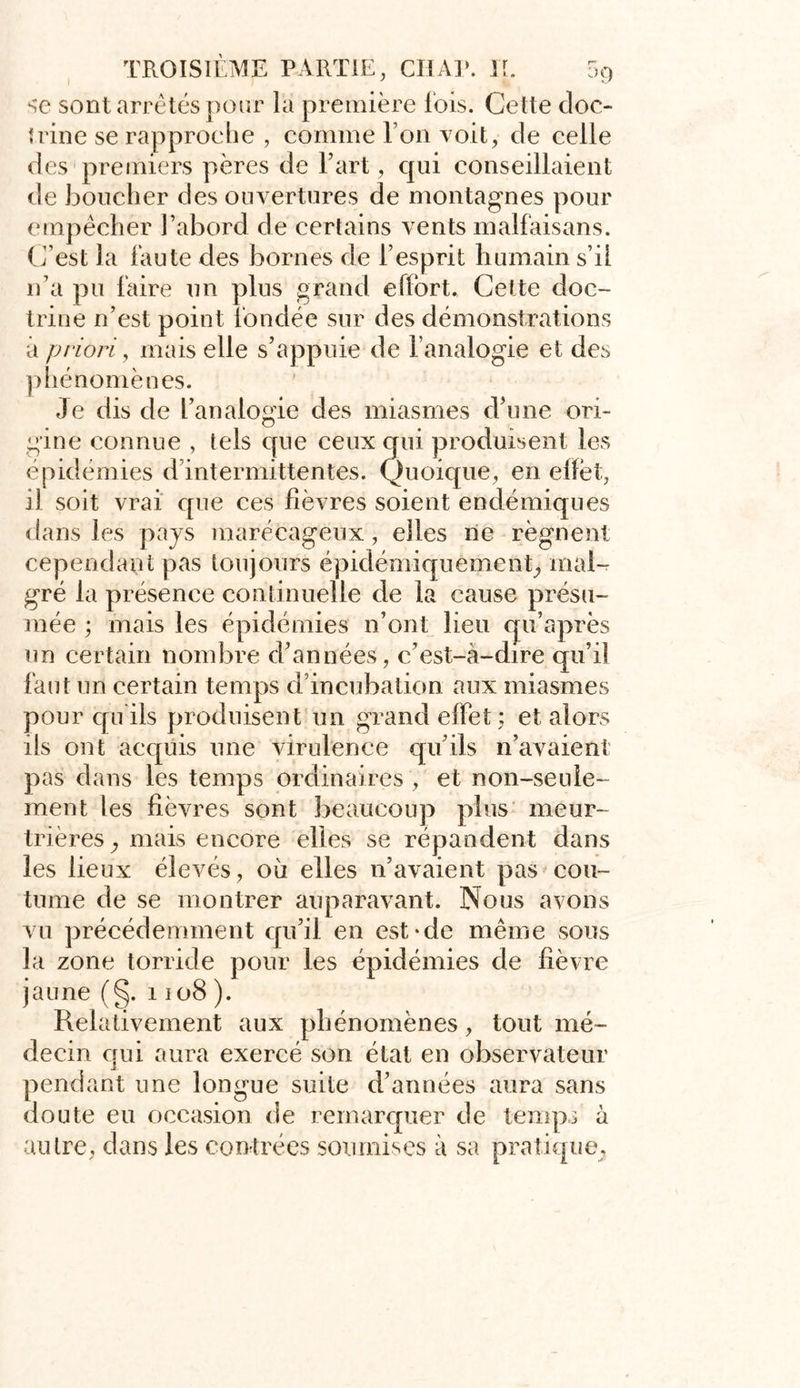 se sont arrêtés pour la première lois. Cette doc- trine se rapproche , comme l’on voit, de celle des premiers pères de l’art, qui conseillaient de boucher des ouvertures de montagnes pour empêcher l’abord de certains vents malfaisans. C’est la faute des bornes de l’esprit humain s’il n’a pu faire un plus grand effort. Cette doc- trine n’est point fondée sur des démonstrations à priori, mais elle s’appuie de l’analogie et des phénomènes. Je dis de l’analogie des miasmes d’une ori- gine connue , tels cpie ceux qui produisent les épidémies d’intermittentes. Quoique, en effot, il soit vrai que ces lièvres soient endémiques dans les pays marécageux, elles ne régnent cependant pas toujours épidémiquement, mafo gré la présence continuelle de la cause présu- mée ; mais les épidémies n’ont lieu qu’après un certain nombre d’années , c’est-à-dire qu’il faut un certain temps d’incubation aux miasmes pour qu ils produisent un grand effet ; et alors ils ont acquis une virulence qu’ils n’avaient pas dans les temps ordinaires , et non-seule- ment les lièvres sont beaucoup plus meur- trières, mais encore elles se répandent dans les lieux élevés, où elles n’avaient pas cou- tume de se montrer auparavant. Nous avons vu précédemment qu’il en est-de même sous la zone torride pour les épidémies de lièvre jaune (§. 1108). Relativement aux phénomènes, tout mé- decin qui aura exercé son état en observateur pendant une longue suite d’années aura sans doute eu occasion de remarquer de temps à autre, dans les contrées soumises à sa pratique.