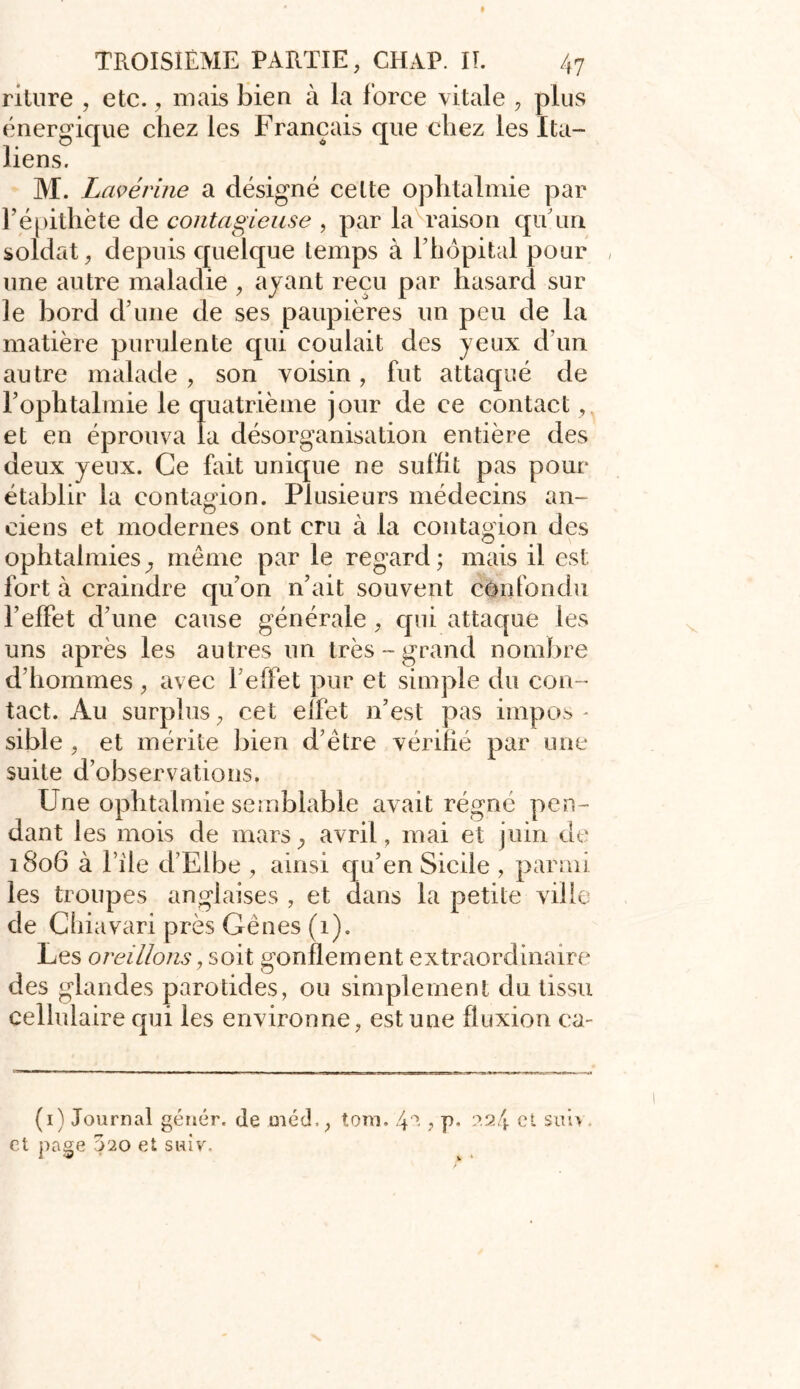 riture , etc. , mais bien à la force vitale , plus énergique chez les Français que chez les Ita- liens. M. Lavérine a désigné celte ophtalmie par l’épithète de contagieuse , par la raison qu’un soldat, depuis quelque temps à l’hôpital pour , une autre maladie , ayant reçu par hasard sur le bord d’une de ses paupières un peu de la matière purulente qui coulait des yeux d’un autre malade , son voisin, fut attaqué de l’ophtalmie le quatrième jour de ce contact,. et en éprouva la désorganisation entière des deux yeux. Ce fait unique ne suffit pas pour établir la contagion. Plusieurs médecins an- ciens et modernes ont cru à la contagion des ophtalmies} même par le regard ; mais il est fort à craindre qu’on n’ait souvent confondu l’effet d’une cause générale, qui attaque les uns après les autres un très-grand nombre d’hommes , avec 1 effet pur et simple du con- tact. Au surplus, cet elfet n’est pas impos - sible , et mérite bien d’être vérifié par une suite d’observations. Une ophtalmie semblable avait régné pen- dant les mois de mars, avril, mai et juin de 1806 à l’ile d’Elbe , ainsi qu’en Sicile , parmi les troupes anglaises , et dans la petite ville de Chiavari près Gênes (1). Les oreillons y soit gonflement extraordinaire des glandes parotides, ou simplement du tissu cellulaire qui les environne, est une fluxion ea- (1) Journal génér. de rnéd., tom. 4 2 ? p* 22/j. et sim et page 020 et suivs
