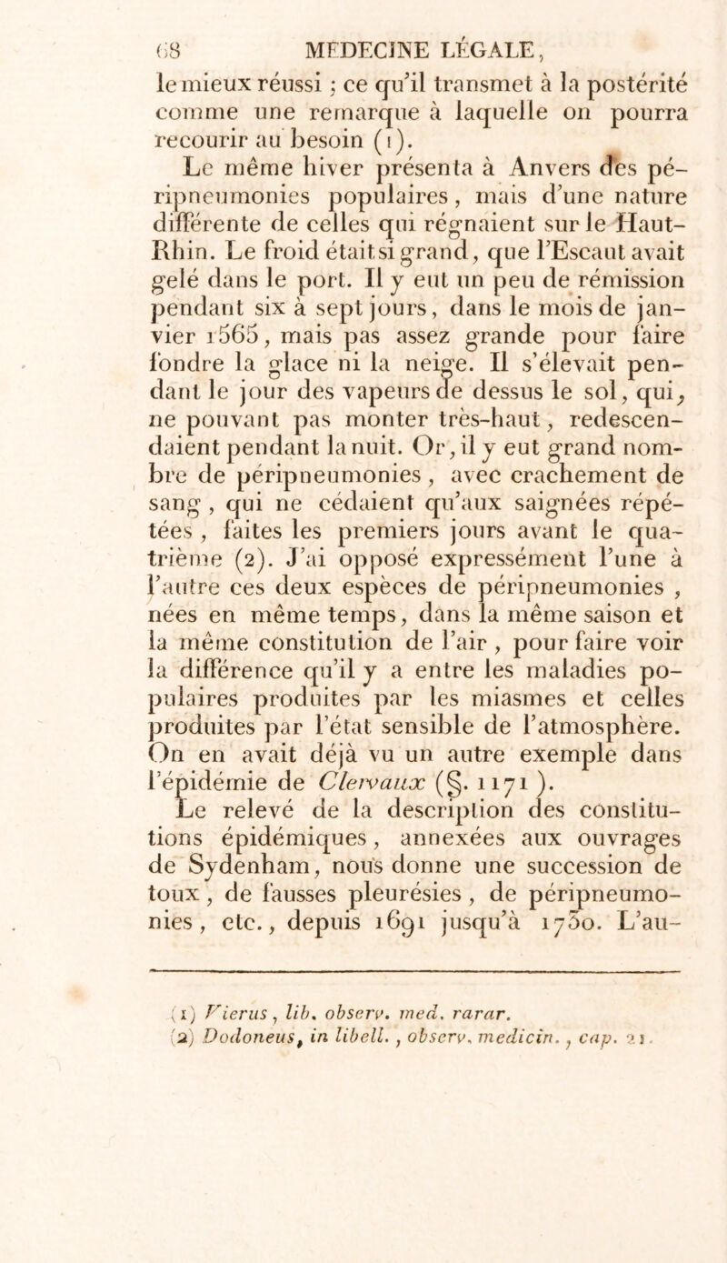 le mieux réussi ; ce qu'il transmet à la postérité comme une remarque à laquelle on pourra recourir au besoin (i). Le même hiver présenta à Anvers dés pé- ripneumonies populaires, mais d’une nature différente de celles qui régnaient sur le Haut- Rhin. Le froid était si grand, que l’Escaut avait gelé dans le port. Il y eut un peu de rémission pendant six à sept jours, dans le mois de jan- vier r565, mais pas assez grande pour faire fondre la glace ni la neige. Il s’élevait pen- dant le jour des vapeurs de dessus le sol, qui^ ne pouvant pas monter très-haut, redescen- daient pendant la nuit. Or, il y eut grand nom- bre de péripneumonies , avec crachement de sang , qui ne cédaient qu’aux saignées répé- tées , faites les premiers jours avant le qua- trième (2). J’ai opposé expressément l’une à l’autre ces deux espèces de péripneumonies , nées en même temps, dans la même saison et la même constitution de l’air , pour faire voir la différence qu’il y a entre les maladies po- pulaires produites par les miasmes et celles produites par l’état sensible de l’atmosphère. On en avait déjà vu un autre exemple dans l’épidémie de Cleivaux (§. 1171 ). Le relevé de la description des constitu- tions épidémiques, annexées aux ouvrages de Sydenham, nous donne une succession de toux , de fausses pleurésies , de péripneumo- nies , etc., depuis 1691 jusqu’à îjSo. L’au- (1) Vierus, lib. observ. ined. rarar.