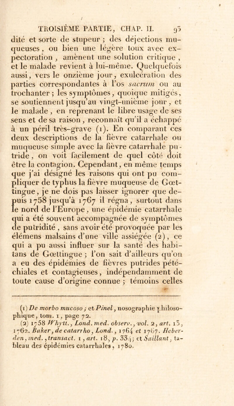 dite et sorte de stupeur ; des déjections mu- queuses , ou bien une légère toux avec ex- pectoration , amènent une solution critique , et le malade revient à lui-même. Quelquefois aussi, vers le onzième jour, exuleération des parties correspondantes à l’os sacrum ou au trochanter; les symptômes, quoique mitigés y se soutiennent jusqu’au vingt-unième jour, et le malade , en reprenant le libre usage de ses sens et de sa raison, reconnaît qu’il a échappé à un péril très-grave (i). En comparant ces deux descriptions de la fièvre catarrhale ou muqueuse simple avec la fièvre catarrhale pu- tride , on voit facilement de quel côté doit être la contagion. Cependant, en même temps que j’ai désigné les raisons qui ont pu com- pliquer de typhus la fièvre muqueuse de Gœt- tingue, je ne dois pas laisser ignorer que de- f)uis 1758 jusqu’à 1767 il régna, surtout dans e nord de l’Europe, une épidémie catarrhale qui a été souvent accompagnée de symptômes de putridité , sans avoir été provoquée par les élémens malsains d’une ville assiégée (2), ce qui a pu aussi influer sur la santé des habi- tans de Gœttingue ; l’on sait d’ailleurs qu’on a eu des épidémies de fièvres putrides pété- chiales et contagieuses, indépendamment de toute cause d’origine connue ; témoins celles (1) De morbo mucoso ; et Pinel, nosographie philoso- phique, tom. 1, page 72. (2) 1^58 TVhjtl., Lond.med. obsen>. ^vol. 2, art. i5, 1762. Baker, de catarrho, Lond., 1764 et 17(37. Heber- den, med. 7tra?isact. 1 , art. 18, p. 334; et Saillant, ta- bleau des épidémies catarrhales , 1780.