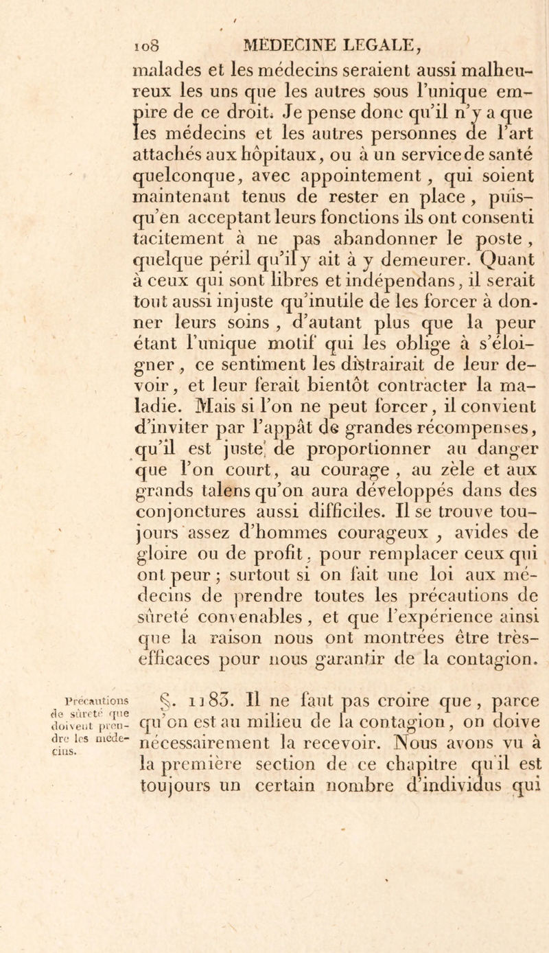 Précautions fie sûreté que doivent pren- dre les méde- cins. » 108 MEDECINE LEGALE, malades et les médecins seraient aussi malheu- reux les uns que les autres sous Tunique ein- fnre de ce droit Je pense donc qu’il n’y a que es médecins et les autres personnes de l’art attachés aux hôpitaux, ou à un service de santé quelconque, avec appointement, qui soient maintenant tenus de rester en place , puis- qu’en acceptant leurs fonctions ils ont consenti tacitement à ne pas abandonner le poste , quelque péril qu’il y ait à y demeurer. Quant à ceux qui sont libres et indépendans, il serait tout aussi injuste qu’inutile de les forcer à don- ner leurs soins , d’autant plus que la peur étant Tunique motif qui les oblige à s’éloi- gner , ce sentiment les distrairait de leur de- voir, et leur ferait bientôt contracter la ma- ladie. Mais si Ton ne peut forcer, il convient d’inviter par l’appât de grandes récompenses, qu’il est juste’ de proportionner au danger que Ton court, au courage, au zèle et aux grands talens qu’on aura développés dans des conjonctures aussi difficiles. Il se trouve tou- jours assez d’hommes courageux avides de gloire ou de profit, pour remplacer ceux qui ont peur ; surtout si on fait une loi aux mé- decins de prendre toutes les précautions de sûreté convenables, et que l’expérience ainsi que la raison nous ont montrées être très- efficaces pour nous garantir de la contagion. §. i] 85. Il ne faut pas croire que, parce qu’on est au milieu de la contagion, on doive nécessairement la recevoir. Nous avons vu à la première section de ce chapitre qu il est toujours un certain nombre d’individus qui