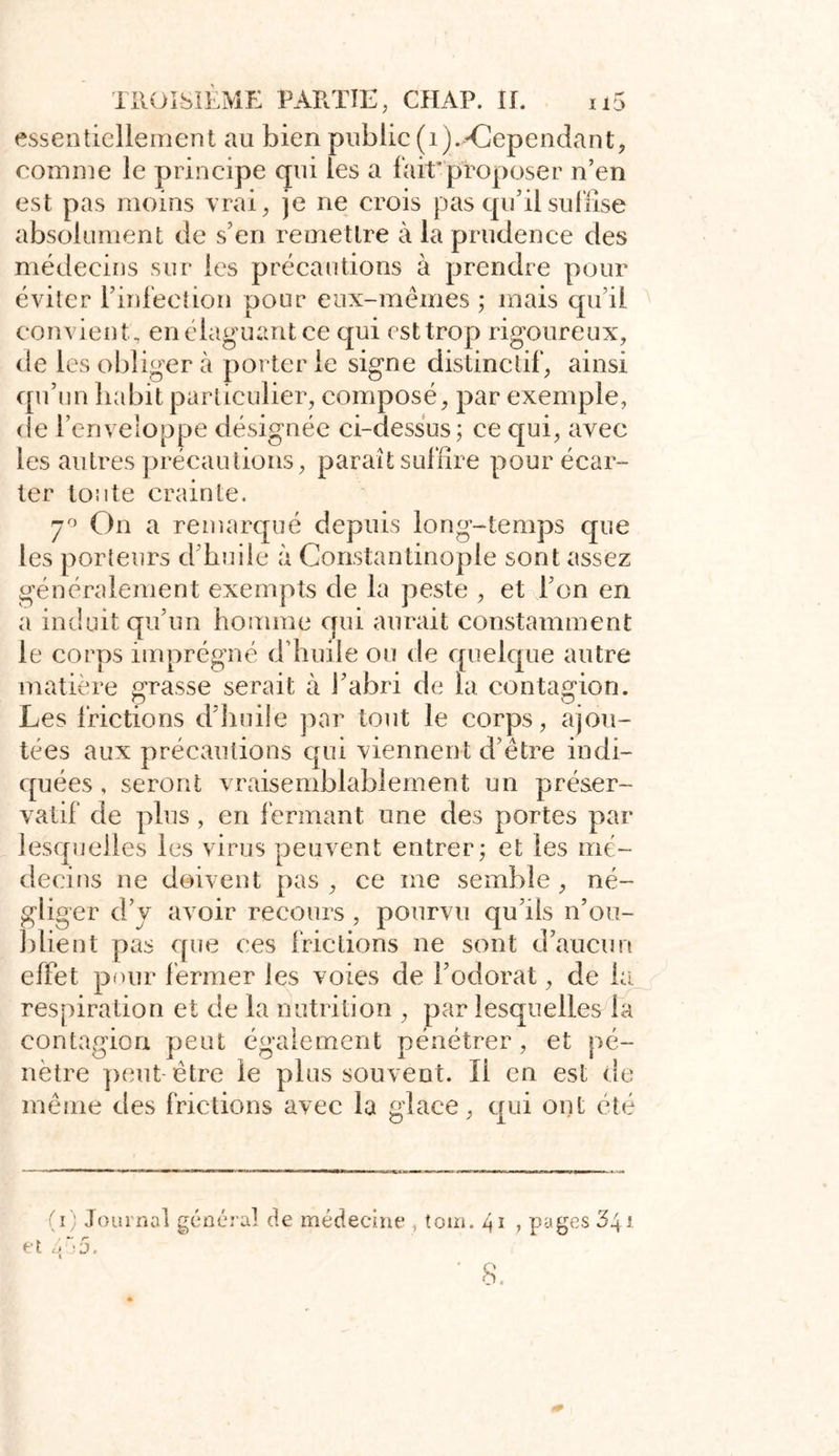 essentiellement au bien public (1).•'Cependant, comme le principe qui les a fait'proposer n’en est pas moins vrai, je ne crois pas qu'il suffise absolument de s’en remettre à la prudence des médecins sur les précautions à prendre pour éviter l’infection pour eux-mêmes ; mais qu’il convient; en élaguant ce qui est trop rigoureux, de les obliger à porterie signe distinctif, ainsi qu’un habit particulier, composé, par exemple, de l’enveloppe désignée ci-dessus; ce qui, avec les autres précautions, paraît suffire pour écar- ter toute crainte. 7° On a remarqué depuis long-temps que les porteurs d’huile à Constantinople sont assez généralement exempts de la peste , et l’on en a induit qu’un homme qui aurait constamment le corps imprégné d'huile ou de quelque autre matière grasse serait à l’abri de fa contagion. Les frictions d’huile par tout le corps, ajou- tées aux précautions qui viennent d’être indi- quées , seront vraisemblablement un préser- vatif de plus , en fermant une des portes par lesquelles les virus peuvent entrer; et les mé~ deci ns ne doivent pas , ce me semble , né- gliger d’y avoir recours , pourvu qu’ils n’ou- blient pas que ces frictions ne sont d’aucun effet pour fermer les voies de l’odorat, de la respiration et de la nutrition , par lesquelles la contagion peut également pénétrer, et pé- nètre peut- être le plus souvent. Il en est de même des frictions avec la glace, qui ont été (i) Journal général de médecine , tom. 41 , pages